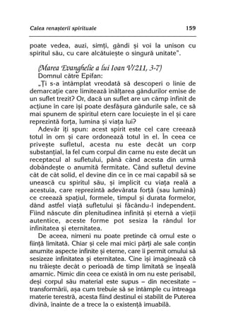 Calea renaºterii spirituale                               159


poate vedea, auzi, simþi, gândi ºi voi la unison cu
spiritul sãu, cu care alcãtuieºte o singurã unitate”.

   (Marea Evanghelie a lui Ioan V/211, 3-7)
    Domnul cãtre Epifan:
    „Þi s-a întâmplat vreodatã sã descoperi o linie de
demarcaþie care limiteazã înãlþarea gândurilor emise de
un suflet trezit? Or, dacã un suflet are un câmp infinit de
acþiune în care îºi poate desfãºura gândurile sale, ce sã
mai spunem de spiritul etern care locuieºte în el ºi care
reprezintã forþa, lumina ºi viaþa lui?
    Adevãr îþi spun: acest spirit este cel care creeazã
totul în om ºi care ordoneazã totul în el. În ceea ce
priveºte sufletul, acesta nu este decât un corp
substanþial, la fel cum corpul din carne nu este decât un
receptacul al sufletului, pânã când acesta din urmã
dobândeºte o anumitã fermitate. Când sufletul devine
cât de cât solid, el devine din ce în ce mai capabil sã se
uneascã cu spiritul sãu, ºi implicit cu viaþa realã a
acestuia, care reprezintã adevãrata forþã (sau luminã)
ce creeazã spaþiul, formele, timpul ºi durata formelor,
dând astfel viaþã sufletului ºi fãcându-l independent.
Fiind nãscute din plenitudinea infinitã ºi eternã a vieþii
autentice, aceste forme pot sesiza la rândul lor
infinitatea ºi eternitatea.
    De aceea, nimeni nu poate pretinde cã omul este o
fiinþã limitatã. Chiar ºi cele mai mici pãrþi ale sale conþin
anumite aspecte infinite ºi eterne, care îi permit omului sã
sesizeze infinitatea ºi eternitatea. Cine îºi imagineazã cã
nu trãieºte decât o perioadã de timp limitatã se înºealã
amarnic. Nimic din ceea ce existã în om nu este perisabil,
deºi corpul sãu material este supus — din necesitate —
transformãrii, aºa cum trebuie sã se întâmple cu întreaga
materie terestrã, acesta fiind destinul ei stabilit de Puterea
divinã, înainte de a trece la o existenþã imuabilã.
 