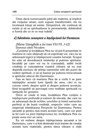160                               Calea renaºterii spirituale


   Chiar dacã numeroasele pãrþi ale materiei, ºi implicit
ale corpului uman, sunt supuse transformãrii, ele nu
înceteazã totuºi sã existe. Dimpotrivã, ele continuã sã
existe ºi sã se spiritualizeze în permanenþã, dobândind
o formã din ce în ce mai nobilã”.

 d) Adevãrata cunoaºtere a înþelepciunii lui Dumnezeu
  (Marea Evanghelie a lui Ioan VII/55, 3-12)
    Domnul cãtre Nicodim:
    „Cuvântul ºi învãþãtura Mea nu vã pot fi prezentate în
maniera în care obiºnuiþi sã vã exprimaþi voi, cãci nu se
adreseazã logicii ºi înþelepciunii voastre lumeºti. Scopul
lor este sã dovedeascã existenþa ºi puterea spiritului,
facultãþi pe care voi nu le cunoaºteþi, astfel încât
credinþa ºi cunoaºterea voastrã viitoare sã nu mai
depindã exclusiv de ºtiinþa oamenilor orbi din punct de
vedere spiritual, ci sã se bazeze pe puterea miraculoasã
a spiritului nãscut din Dumnezeu.
    Aºa se face cã maniera Mea de a vorbi li se pare
înþelepþilor acestei lumi lipsitã de sens, cãci ei nu
cunosc nimic despre spirit ºi despre puterea acestuia,
fiind incapabili sã perceapã vreo realitate spiritualã cu
simþurile lor grosiere.
    Orice ar crede ei însã, învãþãtura Mea conþine o
înþelepciune profundã ºi extrem de elevatã, dar care nu
se adreseazã decât ochilor, urechilor ºi inimii oamenilor
perfecþi ºi de bunã credinþã, respectiv celor care au
respectat întotdeauna Poruncile lui Dumnezeu. Pentru
savanþii ºi pentru mai-marii acestei lumi, care vor pieri
la fel cum va pieri înþelepciunea lor, învãþãtura Mea nu
poate avea nici un sens.
    Eu vã vorbesc despre înþelepciunea ascunsã a lui
Dumnezeu, care v-a fost destinatã încã înainte de creaþia
acestei lumi materiale, pentru slava viitoare a vieþii
 
