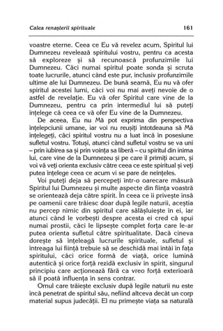 Calea renaºterii spirituale                                  161


voastre eterne. Ceea ce Eu vã revelez acum, Spiritul lui
Dumnezeu reveleazã spiritului vostru, pentru ca acesta
sã exploreze ºi sã recunoascã profunzimile lui
Dumnezeu. Cãci numai spiritul poate sonda ºi scruta
toate lucrurile, atunci când este pur, inclusiv profunzimile
ultime ale lui Dumnezeu. De bunã seamã, Eu nu vã ofer
spiritul acestei lumi, cãci voi nu mai aveþi nevoie de o
astfel de revelaþie. Eu vã ofer Spiritul care vine de la
Dumnezeu, pentru ca prin intermediul lui sã puteþi
înþelege cã ceea ce vã ofer Eu vine de la Dumnezeu.
    De aceea, Eu nu Mã pot exprima din perspectiva
înþelepciunii umane, iar voi nu reuºiþi întotdeauna sã Mã
înþelegeþi, cãci spiritul vostru nu a luat încã în posesiune
sufletul vostru. Totuºi, atunci când sufletul vostru se va uni
— prin iubirea sa ºi prin voinþa sa liberã — cu spiritul din inima
lui, care vine de la Dumnezeu ºi pe care îl primiþi acum, ºi
voi vã veþi orienta exclusiv cãtre ceea ce este spiritual ºi veþi
putea înþelege ceea ce acum vi se pare de neînþeles.
    Voi puteþi deja sã percepeþi într-o oarecare mãsurã
Spiritul lui Dumnezeu ºi multe aspecte din fiinþa voastrã
se orienteazã deja cãtre spirit. În ceea ce îi priveºte însã
pe oamenii care trãiesc doar dupã legile naturii, aceºtia
nu percep nimic din spiritul care sãlãºluieºte în ei, iar
atunci când le vorbeºti despre acesta ei cred cã spui
numai prostii, cãci le lipseºte complet forþa care le-ar
putea orienta sufletul cãtre spiritualitate. Dacã cineva
doreºte sã înþeleagã lucrurile spirituale, sufletul ºi
întreaga lui fiinþã trebuie sã se deschidã mai întâi în faþa
spiritului, cãci orice formã de viaþã, orice luminã
autenticã ºi orice forþã rezidã exclusiv în spirit, singurul
principiu care acþioneazã fãrã ca vreo forþã exterioarã
sã îl poatã influenþa în sens contrar.
    Omul care trãieºte exclusiv dupã legile naturii nu este
încã penetrat de spiritul sãu, nefiind altceva decât un corp
material supus judecãþii. El nu primeºte viaþa sa naturalã
 