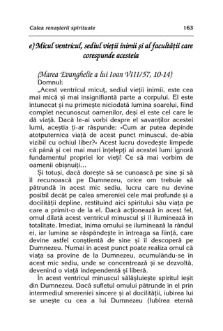 Calea renaºterii spirituale                               163


e) Micul ventricul, sediul vieþii inimii ºi al facultãþii care
                   corespunde acesteia

   (Marea Evanghelie a lui Ioan VIII/57, 10-14)
    Domnul:
    „Acest ventricul micuþ, sediul vieþii inimii, este cea
mai micã ºi mai insignifiantã parte a corpului. El este
întunecat ºi nu primeºte niciodatã lumina soarelui, fiind
complet necunoscut oamenilor, deºi el este cel care le
dã viaþã. Dacã le-ai vorbi despre el savanþilor acestei
lumi, aceºtia þi-ar rãspunde: «Cum ar putea depinde
atotputernica viaþã de acest punct minuscul, de-abia
vizibil cu ochiul liber?» Acest lucru dovedeºte limpede
cã pânã ºi cei mai mari înþelepþi ai acestei lumi ignorã
fundamentul propriei lor vieþi! Ce sã mai vorbim de
oamenii obiºnuiþi…
    ªi totuºi, dacã doreºte sã se cunoascã pe sine ºi sã
îl recunoascã pe Dumnezeu, orice om trebuie sã
pãtrundã în acest mic sediu, lucru care nu devine
posibil decât pe calea smereniei cele mai profunde ºi a
docilitãþii depline, restituind aici spiritului sãu viaþa pe
care a primit-o de la el. Dacã acþioneazã în acest fel,
omul dilatã acest ventricul minuscul ºi îl ilumineazã în
totalitate. Imediat, inima omului se ilumineazã la rândul
ei, iar lumina se rãspândeºte în întreaga sa fiinþã, care
devine astfel conºtientã de sine ºi îl descoperã pe
Dumnezeu. Numai în acest punct poate realiza omul cã
viaþa sa provine de la Dumnezeu, acumulându-se în
acest mic sediu, unde se concentreazã ºi se dezvoltã,
devenind o viaþã independentã ºi liberã.
    În acest ventricul minuscul sãlãºluieºte spiritul ieºit
din Dumnezeu. Dacã sufletul omului pãtrunde în el prin
intermediul smereniei sincere ºi al docilitãþii, iubirea lui
se uneºte cu cea a lui Dumnezeu (Iubirea eternã
 