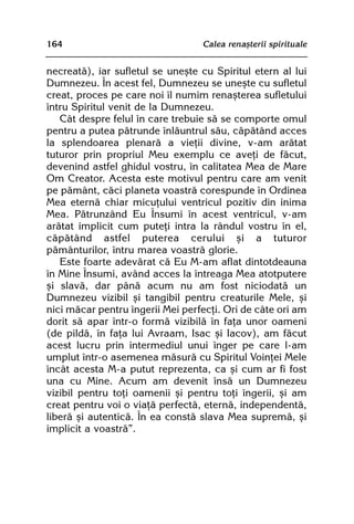 164                               Calea renaºterii spirituale


necreatã), iar sufletul se uneºte cu Spiritul etern al lui
Dumnezeu. În acest fel, Dumnezeu se uneºte cu sufletul
creat, proces pe care noi îl numim renaºterea sufletului
întru Spiritul venit de la Dumnezeu.
   Cât despre felul în care trebuie sã se comporte omul
pentru a putea pãtrunde înlãuntrul sãu, cãpãtând acces
la splendoarea plenarã a vieþii divine, v-am arãtat
tuturor prin propriul Meu exemplu ce aveþi de fãcut,
devenind astfel ghidul vostru, în calitatea Mea de Mare
Om Creator. Acesta este motivul pentru care am venit
pe pãmânt, cãci planeta voastrã corespunde în Ordinea
Mea eternã chiar micuþului ventricul pozitiv din inima
Mea. Pãtrunzând Eu Însumi în acest ventricul, v-am
arãtat implicit cum puteþi intra la rândul vostru în el,
cãpãtând astfel puterea cerului ºi a tuturor
pãmânturilor, întru marea voastrã glorie.
   Este foarte adevãrat cã Eu M-am aflat dintotdeauna
în Mine Însumi, având acces la întreaga Mea atotputere
ºi slavã, dar pânã acum nu am fost niciodatã un
Dumnezeu vizibil ºi tangibil pentru creaturile Mele, ºi
nici mãcar pentru îngerii Mei perfecþi. Ori de câte ori am
dorit sã apar într-o formã vizibilã în faþa unor oameni
(de pildã, în faþa lui Avraam, Isac ºi Iacov), am fãcut
acest lucru prin intermediul unui înger pe care l-am
umplut într-o asemenea mãsurã cu Spiritul Voinþei Mele
încât acesta M-a putut reprezenta, ca ºi cum ar fi fost
una cu Mine. Acum am devenit însã un Dumnezeu
vizibil pentru toþi oamenii ºi pentru toþi îngerii, ºi am
creat pentru voi o viaþã perfectã, eternã, independentã,
liberã ºi autenticã. În ea constã slava Mea supremã, ºi
implicit a voastrã”.
 