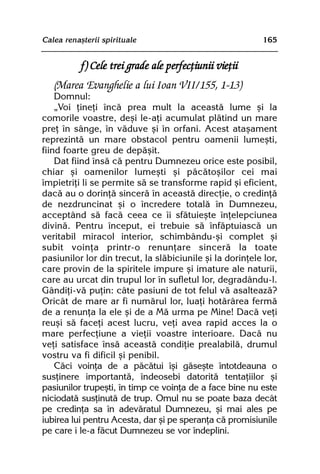 Calea renaºterii spirituale                                165


           f) Cele trei grade ale perfecþiunii vieþii
   (Marea Evanghelie a lui Ioan VII/155, 1-13)
    Domnul:
    „Voi þineþi încã prea mult la aceastã lume ºi la
comorile voastre, deºi le-aþi acumulat plãtind un mare
preþ în sânge, în vãduve ºi în orfani. Acest ataºament
reprezintã un mare obstacol pentru oamenii lumeºti,
fiind foarte greu de depãºit.
    Dat fiind însã cã pentru Dumnezeu orice este posibil,
chiar ºi oamenilor lumeºti ºi pãcãtoºilor cei mai
împietriþi li se permite sã se transforme rapid ºi eficient,
dacã au o dorinþã sincerã în aceastã direcþie, o credinþã
de nezdruncinat ºi o încredere totalã în Dumnezeu,
acceptând sã facã ceea ce îi sfãtuieºte înþelepciunea
divinã. Pentru început, ei trebuie sã înfãptuiascã un
veritabil miracol interior, schimbându-ºi complet ºi
subit voinþa printr-o renunþare sincerã la toate
pasiunilor lor din trecut, la slãbiciunile ºi la dorinþele lor,
care provin de la spiritele impure ºi imature ale naturii,
care au urcat din trupul lor în sufletul lor, degradându-l.
Gândiþi-vã puþin: câte pasiuni de tot felul vã asalteazã?
Oricât de mare ar fi numãrul lor, luaþi hotãrârea fermã
de a renunþa la ele ºi de a Mã urma pe Mine! Dacã veþi
reuºi sã faceþi acest lucru, veþi avea rapid acces la o
mare perfecþiune a vieþii voastre interioare. Dacã nu
veþi satisface însã aceastã condiþie prealabilã, drumul
vostru va fi dificil ºi penibil.
    Cãci voinþa de a pãcãtui îºi gãseºte întotdeauna o
susþinere importantã, îndeosebi datoritã tentaþiilor ºi
pasiunilor trupeºti, în timp ce voinþa de a face bine nu este
niciodatã susþinutã de trup. Omul nu se poate baza decât
pe credinþa sa în adevãratul Dumnezeu, ºi mai ales pe
iubirea lui pentru Acesta, dar ºi pe speranþa cã promisiunile
pe care i le-a fãcut Dumnezeu se vor îndeplini.
 
