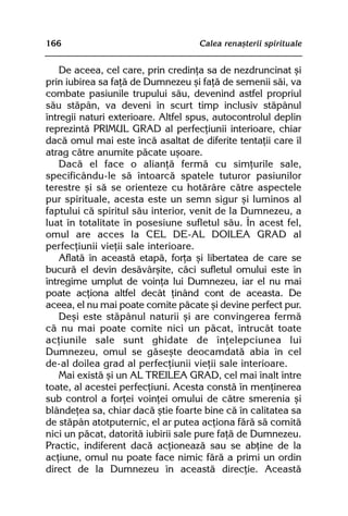 166                                 Calea renaºterii spirituale


    De aceea, cel care, prin credinþa sa de nezdruncinat ºi
prin iubirea sa faþã de Dumnezeu ºi faþã de semenii sãi, va
combate pasiunile trupului sãu, devenind astfel propriul
sãu stãpân, va deveni în scurt timp inclusiv stãpânul
întregii naturi exterioare. Altfel spus, autocontrolul deplin
reprezintã PRIMUL GRAD al perfecþiunii interioare, chiar
dacã omul mai este încã asaltat de diferite tentaþii care îl
atrag cãtre anumite pãcate uºoare.
    Dacã el face o alianþã fermã cu simþurile sale,
specificându-le sã întoarcã spatele tuturor pasiunilor
terestre ºi sã se orienteze cu hotãrâre cãtre aspectele
pur spirituale, acesta este un semn sigur ºi luminos al
faptului cã spiritul sãu interior, venit de la Dumnezeu, a
luat în totalitate în posesiune sufletul sãu. În acest fel,
omul are acces la CEL DE-AL DOILEA GRAD al
perfecþiunii vieþii sale interioare.
    Aflatã în aceastã etapã, forþa ºi libertatea de care se
bucurã el devin desãvârºite, cãci sufletul omului este în
întregime umplut de voinþa lui Dumnezeu, iar el nu mai
poate acþiona altfel decât þinând cont de aceasta. De
aceea, el nu mai poate comite pãcate ºi devine perfect pur.
    Deºi este stãpânul naturii ºi are convingerea fermã
cã nu mai poate comite nici un pãcat, întrucât toate
acþiunile sale sunt ghidate de înþelepciunea lui
Dumnezeu, omul se gãseºte deocamdatã abia în cel
de-al doilea grad al perfecþiunii vieþii sale interioare.
    Mai existã ºi un AL TREILEA GRAD, cel mai înalt între
toate, al acestei perfecþiuni. Acesta constã în menþinerea
sub control a forþei voinþei omului de cãtre smerenia ºi
blândeþea sa, chiar dacã ºtie foarte bine cã în calitatea sa
de stãpân atotputernic, el ar putea acþiona fãrã sã comitã
nici un pãcat, datoritã iubirii sale pure faþã de Dumnezeu.
Practic, indiferent dacã acþioneazã sau se abþine de la
acþiune, omul nu poate face nimic fãrã a primi un ordin
direct de la Dumnezeu în aceastã direcþie. Aceastã
 