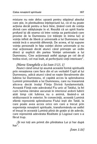 Calea renaºterii spirituale                                 167


misiune nu este deloc uºoarã pentru stãpânul absolut
care ºtie, în plenitudinea înþelepciunii lui, cã el nu poate
acþiona decât pentru a face bine, þinând cont de voinþa
divinã care sãlãºluieºte în el. Rezultã cã un spirit foarte
profund îºi dã seama cã între voinþa sa particularã care
provine de la Dumnezeu (ce trãieºte în inima lui) ºi
voinþa infinit de liberã ºi universalã a lui Dumnezeu mai
existã încã o anumitã diferenþã. De aceea, el îºi supune
voinþa personalã în faþa voinþei divine universale ºi nu
mai acþioneazã decât atunci când primeºte un ordin
direct ºi explicit din partea Voinþei universale a lui
Dumnezeu. Cine acþioneazã astfel ajunge pe cel de-al
treilea nivel, cel mai înalt, al perfecþiunii vieþii interioare”.

   (Marea Evanghelie a lui Ioan I/13, 1)
    Atunci când omul îºi asumã aceastã formã spiritualã
prin renaºterea care face din el un veritabil Copil al lui
Dumnezeu, adicã atunci când se naºte literalmente din
Iubirea lui Dumnezeu, el capãtã acces la splendoarea
Luminii primordiale a lui Dumnezeu, care nu înseamnã
altceva decât însãºi Fiinþa Divinã fundamentalã.
Aceastã Fiinþã este adevãratul Fiu unic al Tatãlui, la fel
cum lumina rãmâne ascunsã în interiorul ardorii Iubirii
atât timp cât Iubirea nu o animã, lãsând-o sã
strãluceascã în exterior. În consecinþã, aceastã Luminã
sfântã reprezintã splendoarea Fiului ieºit din Tatãl, la
care poate avea acces orice om care a trecut prin
experienþa renaºterii spirituale, transformându-se astfel
el însuºi în aceastã Luminã plinã de graþie ºi de adevãr,
care reprezintã adevãrata Realitate ºi Logosul care s-a
fãcut trup.
  „ªi noi toþi am primit din plinãtatea Lui ºi har dupã
har”.
                                                    (Ioan 1:16)
 
