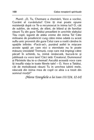 168                                 Calea renaºterii spirituale


    Murel: „O, Tu, Chemare a chemãrii, Voce a vocilor,
Cuvânt al cuvântului! Cine îþi mai poate opune
rezistenþã dupã ce Te-a recunoscut în inima lui? O, cât
de sublim, de mãreþ, de sfânt, de blând ºi de familiar
rãsuni Tu din gura Tatãlui preasfânt în urechile slabului
Tãu copil, izgonit de atâta vreme din inima Ta! Câte
milioane de preafericiri curg cãtre mine odatã cu acest
suflu unic provenit din gura Celui care a rostit cândva în
spaþiile infinite: «Facã-se!», punând astfel în miºcare
aceste spaþii pe care nici o eternitate nu le poate
mãsura vreodatã! Tremurã, corp care mã împingi cãtre
pãcat! În schimb, tu, inimã renãscutã, bucurã-te ºi
jubileazã cu voce tare! Cãci iatã: Creatorul, Dumnezeul
ºi Pãrintele tãu te-a chemat! Ascultã aceastã voce care
îþi insuflã viaþa în toate fibrele tale! — O, Voce a Tatãlui,
cât de melodioasã rãsuni Tu în urechea iubirii mele,
nãscutã din inima mea de copil ce abia s-a trezit din
somnul morþii!”
           (Marea Evanghelie a lui Ioan III/224, 12-14)
 