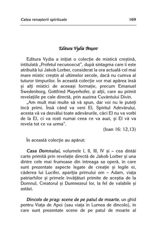 Calea renaºterii spirituale                              169




                      Editura Vydia Braºov

    Editura Vydia a iniþiat o colecþie de misticã creºtinã,
intitulatã „Profetul necunoscut”, dupã sintagma care îi este
atribuitã lui Jakob Lorber, considerat la ora actualã cel mai
mare mistic creºtin al ultimelor secole, dacã nu cumva al
tuturor timpurilor. În aceastã colecþie vor mai apãrea însã
ºi alþi mistici de aceeaºi formaþie, precum Emanuel
Swedenborg, Gottfried Mayerhofer, ºi alþii, care au primit
revelaþiile pe cale directã, prin auzirea Cuvântului Divin.
    „Am mult mai multe sã vã spun, dar voi nu le puteþi
încã primi. Însã când va veni El, Spiritul Adevãrului,
acesta vã va dezvãlui toate adevãrurile, cãci El nu va vorbi
de la El, ci va rosti numai ceea ce va auzi, ºi El vã va
revela tot ce va urma”.
                                            (Ioan 16: 12,13)

   În aceastã colecþie au apãrut:

   Casa Domnului, volumele I, II, III, IV ºi — cea dintâi
carte primitã prin revelaþie directã de Jakob Lorber ºi una
dintre cele mai frumoase din întreaga sa operã, în care
sunt prezentate aspecte legate de creaþie ºi legile ei,
cãderea lui Lucifer, apariþia primului om — Adam, viaþa
patriarhilor ºi primele învãþãturi primite de aceºtia de la
Domnul, Creatorul ºi Dumnezeul lor, la fel de valabile ºi
astãzi.

   Dincolo de prag: scene de pe patul de moarte, un ghid
pentru Viaþa de Apoi (sau viaþa în Lumea de dincolo), în
care sunt prezentate scene de pe patul de moarte al
 