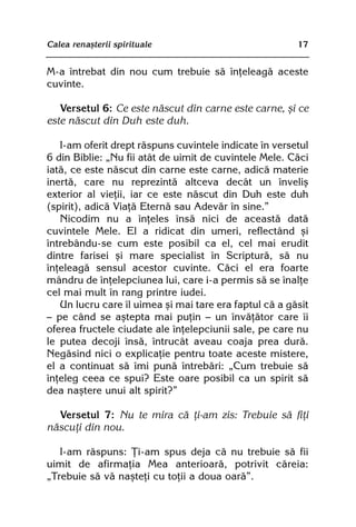 Calea renaºterii spirituale                             17


M-a întrebat din nou cum trebuie sã înþeleagã aceste
cuvinte.

   Versetul 6: Ce este nãscut din carne este carne, ºi ce
este nãscut din Duh este duh.

   I-am oferit drept rãspuns cuvintele indicate în versetul
6 din Biblie: „Nu fii atât de uimit de cuvintele Mele. Cãci
iatã, ce este nãscut din carne este carne, adicã materie
inertã, care nu reprezintã altceva decât un înveliº
exterior al vieþii, iar ce este nãscut din Duh este duh
(spirit), adicã Viaþã Eternã sau Adevãr în sine.”
   Nicodim nu a înþeles însã nici de aceastã datã
cuvintele Mele. El a ridicat din umeri, reflectând ºi
întrebându-se cum este posibil ca el, cel mai erudit
dintre farisei ºi mare specialist în Scripturã, sã nu
înþeleagã sensul acestor cuvinte. Cãci el era foarte
mândru de înþelepciunea lui, care i-a permis sã se înalþe
cel mai mult în rang printre iudei.
   Un lucru care îl uimea ºi mai tare era faptul cã a gãsit
— pe când se aºtepta mai puþin — un învãþãtor care îi
oferea fructele ciudate ale înþelepciunii sale, pe care nu
le putea decoji însã, întrucât aveau coaja prea durã.
Negãsind nici o explicaþie pentru toate aceste mistere,
el a continuat sã îmi punã întrebãri: „Cum trebuie sã
înþeleg ceea ce spui? Este oare posibil ca un spirit sã
dea naºtere unui alt spirit?”

  Versetul 7: Nu te mira cã þi-am zis: Trebuie sã fiþi
nãscuþi din nou.

   I-am rãspuns: Þi-am spus deja cã nu trebuie sã fii
uimit de afirmaþia Mea anterioarã, potrivit cãreia:
„Trebuie sã vã naºteþi cu toþii a doua oarã”.
 