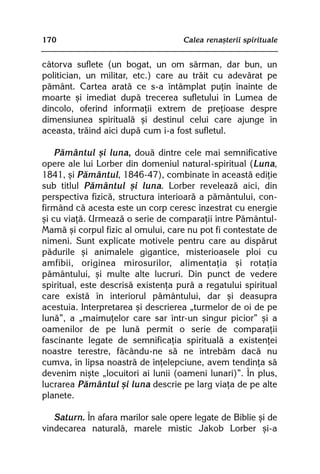 170                                 Calea renaºterii spirituale


câtorva suflete (un bogat, un om sãrman, dar bun, un
politician, un militar, etc.) care au trãit cu adevãrat pe
pãmânt. Cartea aratã ce s-a întâmplat puþin înainte de
moarte ºi imediat dupã trecerea sufletului în Lumea de
dincolo, oferind informaþii extrem de preþioase despre
dimensiunea spiritualã ºi destinul celui care ajunge în
aceasta, trãind aici dupã cum i-a fost sufletul.

    Pãmântul ºi luna, douã dintre cele mai semnificative
opere ale lui Lorber din domeniul natural-spiritual (Luna,
1841, ºi Pãmântul, 1846-47), combinate în aceastã ediþie
sub titlul Pãmântul ºi luna. Lorber reveleazã aici, din
perspectiva fizicã, structura interioarã a pãmântului, con-
firmând cã acesta este un corp ceresc înzestrat cu energie
ºi cu viaþã. Urmeazã o serie de comparaþii între Pãmântul-
Mamã ºi corpul fizic al omului, care nu pot fi contestate de
nimeni. Sunt explicate motivele pentru care au dispãrut
pãdurile ºi animalele gigantice, misterioasele ploi cu
amfibii, originea mirosurilor, alimentaþia ºi rotaþia
pãmântului, ºi multe alte lucruri. Din punct de vedere
spiritual, este descrisã existenþa purã a regatului spiritual
care existã în interiorul pãmântului, dar ºi deasupra
acestuia. Interpretarea ºi descrierea „turmelor de oi de pe
lunã”, a „maimuþelor care sar într-un singur picior” ºi a
oamenilor de pe lunã permit o serie de comparaþii
fascinante legate de semnificaþia spiritualã a existenþei
noastre terestre, fãcându-ne sã ne întrebãm dacã nu
cumva, în lipsa noastrã de înþelepciune, avem tendinþa sã
devenim niºte „locuitori ai lunii (oameni lunari)”. În plus,
lucrarea Pãmântul ºi luna descrie pe larg viaþa de pe alte
planete.

   Saturn. În afara marilor sale opere legate de Biblie ºi de
vindecarea naturalã, marele mistic Jakob Lorber ºi-a
 