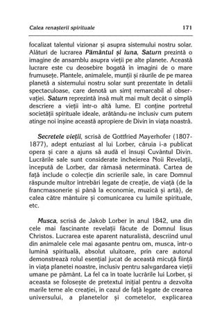 Calea renaºterii spirituale                               171


focalizat talentul vizionar ºi asupra sistemului nostru solar.
Alãturi de lucrarea Pãmântul ºi luna, Saturn prezintã o
imagine de ansamblu asupra vieþii pe alte planete. Aceastã
lucrare este cu deosebire bogatã în imagini de o mare
frumuseþe. Plantele, animalele, munþii ºi râurile de pe marea
planetã a sistemului nostru solar sunt prezentate în detalii
spectaculoase, care denotã un simþ remarcabil al obser-
vaþiei. Saturn reprezintã însã mult mai mult decât o simplã
descriere a vieþii într-o altã lume. El conþine portretul
societãþii spirituale ideale, arãtându-ne inclusiv cum putem
atinge noi înºine aceastã apropiere de Divin în viaþa noastrã.

   Secretele vieþii, scrisã de Gottfried Mayerhofer (1807-
1877), adept entuziast al lui Lorber, cãruia i-a publicat
opera ºi care a ajuns sã audã el însuºi Cuvântul Divin.
Lucrãrile sale sunt considerate încheierea Noii Revelaþii,
începutã de Lorber, dar rãmasã neterminatã. Cartea de
faþã include o colecþie din scrierile sale, în care Domnul
rãspunde multor întrebãri legate de creaþie, de viaþã (de la
francmasonerie ºi pânã la economie, muzicã ºi artã), de
calea cãtre mântuire ºi comunicarea cu lumile spirituale,
etc.

   Musca, scrisã de Jakob Lorber în anul 1842, una din
cele mai fascinante revelaþii fãcute de Domnul Iisus
Christos. Lucrarea este aparent naturalistã, descriind unul
din animalele cele mai agasante pentru om, musca, într-o
luminã spiritualã, absolut uluitoare, prin care autorul
demonstreazã rolul esenþial jucat de aceastã micuþã fiinþã
în viaþa planetei noastre, inclusiv pentru salvgardarea vieþii
umane pe pãmânt. La fel ca în toate lucrãrile lui Lorber, ºi
aceasta se foloseºte de pretextul iniþial pentru a dezvolta
marile teme ale creaþiei, în cazul de faþã legate de crearea
universului, a planetelor ºi cometelor, explicarea
 