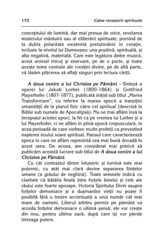172                                  Calea renaºterii spirituale


conceptului de luminã, dar mai presus de orice, revelarea
misterului mântuirii sau al eliberãrii spirituale, pornind de
la dubla polaritate existentã pretutindeni în creaþie,
inclusiv la nivelul lui Dumnezeu: una pozitivã, spiritualã, ºi
alta negativã, materialã. Care este legãtura dintre muscã,
acest animal micuþ ºi enervant, pe de o parte, ºi toate
aceste teme centrale ale creaþiei divine, pe de altã parte,
vã lãsãm plãcerea sã aflaþi singuri prin lectura cãrþii.

    A doua venire a lui Christos pe Pãmânt — Sintezã a
operei lui Jakob Lorber (1800-1864) ºi Gottfried
Mayerhofer (1807-1877), publicatã iniþial sub titlul „Marea
Transformare”, cu referire la marea epocã a tranziþiei
umanitãþii de la planul fizic cãtre cel spiritual (descrisã în
Biblie sub numele de Apocalipsã). Nu ne mai aflãm însã la
începutul acestei epoci, la fel ca pe vremea lui Lorber ºi a
lui Mayerhofer, ci ne aflãm în plinã epocã crepuscularã, în
acea perioadã de care vorbesc multe profeþii ca prevestind
naºterea noului soare spiritual. Haosul care caracterizeazã
epoca în care ne aflãm reprezintã cea mai bunã dovadã în
acest sens. De aceea, am considerat mai potrivit sã
publicãm aceastã lucrare sub titlul de A doua venire a lui
Christos pe Pãmânt.
    Cu cât contrastul dintre întuneric ºi luminã este mai
puternic, cu atât mai clarã devine separarea fiinþelor
umane (a grâului de neghinã). Toate semnele indicã cu
claritate cã bãtãlia finalã între forþele binelui ºi cele ale
rãului este foarte aproape. Victoria Spiritului Divin asupra
forþelor demoniace ºi a duºmanilor vieþii nu poate fi
posibilã fãrã o trezire accentuatã a unui numãr cât mai
mare de oameni. Liberul arbitru permis pe pãmânt va
acorda forþelor demoniace o ultimã ºansã; ele vor creºte
din nou, pentru ultima oarã, dupã care îºi vor pierde
întreaga putere.
 