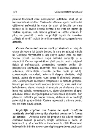 174                                  Calea renaºterii spirituale


palatul fascinant care corespunde sufletului sãu) sã se
trezeascã la rândul lor. Cartea dezvãluie etapele continuãrii
cãlãtoriei sufletului în viaþa de apoi ºi lecþiile pe care
trebuie sã le înveþe acesta pentru a se trezi din punct de
vedere spiritual, sub directa ghidare a Tatãlui ceresc. În
plus, ea prezintã o serie de profeþii legate de aºa-zisul
„sfârºit al lumii”, adicã de anii pe care îi parcurgem la ora
actualã.

    Cartea Domnului despre viaþã ºi sãnãtate — colaj de
citate din opera lui Jakob Lorber, la care se adaugã cãrþile
lui Gottfried Mayerhofer ºi alþi câþiva autori care au auzit
Vocea Divinã, selectate dupã criteriul sãnãtãþii ºi al
vindecãrii. Cartea reprezintã un ghid practic pentru o igienã
fizicã ºi sufleteascã, prezentând cauzele bolilor din
perspectiva spiritualã, motivele care cauzeazã durerea ºi
suferinþa, alimentaþia corectã pentru copii ºi adulþi,
consecinþele sinuciderii, informaþii despre sãnãtate, viaþã
lungã, teama de moarte, cum poate fi eliminatã depresia,
etc. Catalogheazã metodele terapeutice în metode grosiere,
bazate pe medicamente alopate (chimice), care mai mult
îmbolnãvesc decât vindecã, ºi metode de vindecare din ce
în ce mai subtile, homeopatice, cu ajutorul plantelor, al apei,
al luminii solare, mergând pânã la vindecarea spiritualã, prin
plasarea mâinilor pe trupul bolnav, dublatã de o credinþã
puternicã în graþia divinã. Cartea reprezintã o alinare pentru
toþi cei care cautã ajutor.

    Împãrãþia copiilor din lumea de apoi: condiþiile
spirituale de viaþã ale copiilor decedaþi prematur în lumea
de dincolo — Aceastã carte îºi propune sã aducã tuturor
cititorilor luminã ºi alinare, liniºte interioarã ºi pace, sã
întãreascã ºi sã consolideze încrederea în cãile Domnului,
îndeosebi în inimile acelor care deplâng pierderea unui copil
 
