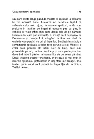 Calea renaºterii spirituale                                175


sau care asistã lângã patul de moarte al acestuia la plecarea
lui din aceastã lume. Lucrarea ne dezvãluie faptul cã
sufletele celor mici ajung în soarele spiritual, unde sunt
preluate în îngrijire de îngeri ºi educate pas cu pas, în
condiþii de viaþã infinit mai bune decât cele de pe pãmânt.
Educaþia lor este pur spiritualã. Ei învaþã sã îl cunoascã pe
Dumnezeu ºi creaþia Lui, atingând în final un nivel de
evoluþie comparabil cu cel al îngerilor. Studiazã în principal
semnificaþia spiritualã a celor zece porunci ale lui Moise ºi a
celor douã porunci ale iubirii date de Iisus, care sunt
prezentate pe larg. În final, sunt supuºi unor probe practice,
devenind îngerii pãzitori ai oamenilor de pe acest pãmânt.
Dupã trecerea acestor examene, avanseazã ºi mai mult în
ierarhia spiritualã, pãtrunzând în noi sfere ale creaþiei, mai
înalte, pânã când sunt primiþi în Împãrãþia de luminã a
Tatãlui ceresc.
 