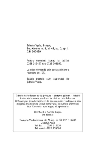 Editura Vydia, Braºov,
           Str. Minerva nr. 4, bl. 45, sc. D, ap. 1
           C.P. 500439


           Pentru comenzi, sunaþi la tel/fax
           0268 313457 sau 0723 203539.

           La orice comandã prin poºtã aplicãm o
           reducere de 10%.

           Taxele poºtale sunt suportate de
           Editura Vydia.




Cititorii care doresc sã îºi procure — complet gratuit — leacuri
     încãrcate la soare, conform lucrãrii lui Jakob Lorber,
Helioterapia, ºi sã beneficieze de sacroterapie (vindecarea prin
 plasarea mâinilor pe trupul bolnavului, în numele Domnului
            Iisus Christos), sunt rugaþi sã apeleze la:

                  Bernhard ºi Aurelia Luger,
                         pe adresa:

    Comuna Vladimirescu, str. Mureº, nr. 18, C.P. 317405
                        Judeþul Arad
                Tel. fix:    0257 515237
                Tel. mobil: 0723 733308
 