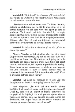 18                                   Calea renaºterii spirituale


  Versetul 8: Vântul suflã încotro vrea ºi îi auzi vuietul,
dar nu ºtii de unde vine, nici încotro merge. Tot aºa este
cu oricine este nãscut din nou.
   „Ascultã: vântul suflã încotro vrea. Tu îl auzi trecând,
datoritã vuietului sãu, dar nu ºtii de unde vine. La fel se
petrec lucrurile cu cel care vine din Spirit ºi care îþi
vorbeºte. Tu îi auzi cuvintele, dar dacã îþi vorbeºte
despre spiritualitate, tu nu îi înþelegi limbajul ºi te întrebi
ce vrea sã spunã ºi cum trebuie sã îi înþelegi cuvintele.
Oricum, dat fiind cã eºti un înþelept, la momentul
potrivit þi se va permite sã înþelegi aceste lucruri”.

  Versetul 9: Nicodim a rãspuns ºi i-a zis: „Cum se
poate aºa ceva?”
   Atunci, Nicodim a dat gânditor din cap ºi a spus
(dupã câteva momente): „Aº dori sã îmi spui cum va fi
posibil acest lucru, dat fiind cã eu nu înþeleg lucrurile
spirituale din cauza trupului meu. Atât timp cât acest
trup nu îmi este luat, mi se pare imposibil sã le înþeleg.
Cum m-aº putea transforma eu dintr-un om trupesc
într-unul spiritual, ºi cum ar putea spiritul meu sã
primeascã în sine un alt Spirit, care i-ar da viaþã? Cum
s-ar putea petrece acest lucru?”

   Versetul 10: Iisus i-a rãspuns ºi i-a zis: „Tu eºti
învãþãtorul lui Israel ºi nu înþelegi aceste lucruri?”
   I-am rãspuns: „Tu eºti cel mai erudit dintre
învãþãtorii lui Israel, ºi totuºi nu înþelegi aceste lucruri?
Dacã tu, care eºti un expert în Sfânta Scripturã, nu
reuºeºti sã le înþelegi, ce mai putem spune despre
numeroºii oameni care nu cunosc aproape nimic din
Scripturã, mai puþin faptul cã au existat cândva trei
oameni pe nume Avraam, Isac ºi Iacov?”
 