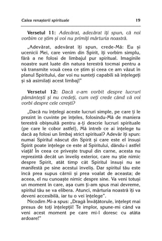 Calea renaºterii spirituale                              19


   Versetul 11: Adevãrat, adevãrat îþi spun, cã noi
vorbim ce ºtim ºi voi nu primiþi mãrturia noastrã.
   „Adevãrat, adevãrat îþi spun, crede-Mã: Eu ºi
ucenicii Mei, care venim din Spirit, îþi vorbim simplu,
fãrã a ne folosi de limbajul pur spiritual. Imaginile
noastre sunt luate din natura terestrã tocmai pentru a
vã transmite vouã ceea ce ºtim ºi ceea ce am vãzut în
planul Spiritului, dar voi nu sunteþi capabili sã înþelegeþi
ºi sã asimilaþi acest limbaj!”

   Versetul 12: Dacã v-am vorbit despre lucruri
pãmânteºti ºi nu credeþi, cum veþi crede când vã voi
vorbi despre cele cereºti?
   „Dacã nu înþelegi aceste lucruri simple, pe care þi le
prezint în cuvinte pe înþeles, folosindu-Mã de maniera
terestrã obiºnuitã pentru a-þi descrie lucruri spirituale
(pe care le cobor astfel), Mã întreb ce ai înþelege tu
dacã aº folosi un limbaj strict spiritual? Adevãr îþi spun:
numai Spiritul nãscut din Spirit ºi care este el însuºi
Spirit poate înþelege ce este al Spiritului, dându-i astfel
viaþã! În ceea ce priveºte trupul din carne, acesta nu
reprezintã decât un înveliº exterior, care nu ºtie nimic
despre Spirit, atât timp cât Spiritul însuºi nu se
manifestã pe sine acestui înveliº. Dar spiritul tãu este
încã prea supus cãrnii ºi prea voalat de aceasta; de
aceea, el nu cunoaºte nimic despre sine. Va veni totuºi
un moment în care, aºa cum þi-am spus mai devreme,
spiritul tãu se va elibera. Atunci, mãrturia noastrã îþi va
deveni accesibilã, iar tu o vei înþelege”.
   Nicodim Mi-a spus: „Dragã Învãþãtorule, înþelept mai
presus de toþi înþelepþii! Te implor, spune-mi când va
veni acest moment pe care mi-l doresc cu atâta
ardoare!”
 