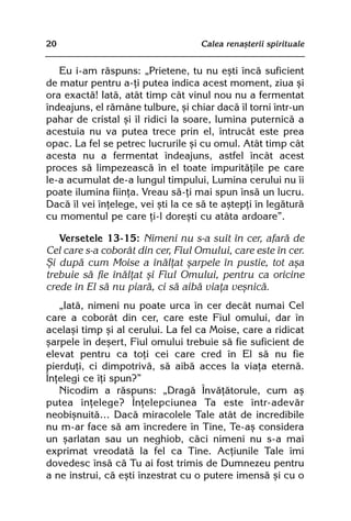 20                                  Calea renaºterii spirituale


   Eu i-am rãspuns: „Prietene, tu nu eºti încã suficient
de matur pentru a-þi putea indica acest moment, ziua ºi
ora exactã! Iatã, atât timp cât vinul nou nu a fermentat
îndeajuns, el rãmâne tulbure, ºi chiar dacã îl torni într-un
pahar de cristal ºi îl ridici la soare, lumina puternicã a
acestuia nu va putea trece prin el, întrucât este prea
opac. La fel se petrec lucrurile ºi cu omul. Atât timp cât
acesta nu a fermentat îndeajuns, astfel încât acest
proces sã limpezeascã în el toate impuritãþile pe care
le-a acumulat de-a lungul timpului, Lumina cerului nu îi
poate ilumina fiinþa. Vreau sã-þi mai spun însã un lucru.
Dacã îl vei înþelege, vei ºti la ce sã te aºtepþi în legãturã
cu momentul pe care þi-l doreºti cu atâta ardoare”.

   Versetele 13-15: Nimeni nu s-a suit în cer, afarã de
Cel care s-a coborât din cer, Fiul Omului, care este în cer.
ªi dupã cum Moise a înãlþat ºarpele în pustie, tot aºa
trebuie sã fie înãlþat ºi Fiul Omului, pentru ca oricine
crede în El sã nu piarã, ci sã aibã viaþa veºnicã.
   „Iatã, nimeni nu poate urca în cer decât numai Cel
care a coborât din cer, care este Fiul omului, dar în
acelaºi timp ºi al cerului. La fel ca Moise, care a ridicat
ºarpele în deºert, Fiul omului trebuie sã fie suficient de
elevat pentru ca toþi cei care cred în El sã nu fie
pierduþi, ci dimpotrivã, sã aibã acces la viaþa eternã.
Înþelegi ce îþi spun?”
   Nicodim a rãspuns: „Dragã Învãþãtorule, cum aº
putea înþelege? Înþelepciunea Ta este într-adevãr
neobiºnuitã… Dacã miracolele Tale atât de incredibile
nu m-ar face sã am încredere în Tine, Te-aº considera
un ºarlatan sau un neghiob, cãci nimeni nu s-a mai
exprimat vreodatã la fel ca Tine. Acþiunile Tale îmi
dovedesc însã cã Tu ai fost trimis de Dumnezeu pentru
a ne instrui, cã eºti înzestrat cu o putere imensã ºi cu o
 