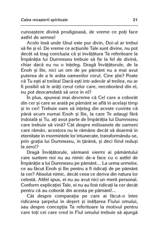 Calea renaºterii spirituale                                21


cunoaºtere divinã prodigioasã, de vreme ce poþi face
astfel de semne!
    Acolo însã unde Unul este pur divin, Doi-ul ar trebui
sã fie ºi el. De vreme ce acþiunile Tale sunt divine, nu pot
decât sã trag concluzia cã ºi învãþãtura Ta referitoare la
Împãrãþia lui Dumnezeu trebuie sã fie la fel de divinã,
chiar dacã eu nu o înþeleg. Dragã Învãþãtorule, de la
Enoh ºi Ilie, nici un om de pe pãmânt nu a mai avut
puterea de a le arãta oamenilor cerul. Cine ºtie? Poate
cã Tu eºti al treilea! Dacã eºti într-adevãr al treilea, nu ar
fi posibil sã le arãþi cerul celor care, necoborând din el,
nu pot deocamdatã sã urce în el?
    În plus, spuneai mai devreme cã Cel care a coborât
din cer ºi care se aratã pe pãmânt se aflã în acelaºi timp
ºi în cer! Trebuie oare sã înþeleg din aceste cuvinte cã
pânã acum numai Enoh ºi Ilie, la care Te adaugi fãrã
îndoialã ºi Tu, aþi avut parte de Împãrãþia lui Dumnezeu
care trebuie sã vinã? Cât despre milioanele de oameni
care rãmân, acestora nu le rãmâne decât sã doarmã în
eternitate în mormintele lor întunecate, transformându-se,
prin graþia lui Dumnezeu, în þãrânã, ºi deci fiind reduºi
la zero!?
    Dragã Învãþãtorule, sãrmanii viermi ai pãmântului
care suntem noi nu au nimic de-a face cu o astfel de
Împãrãþie a lui Dumnezeu pe pãmânt… La urma urmelor,
ce au fãcut Enoh ºi Ilie pentru a fi ridicaþi de pe pãmânt
la cer? Absolut nimic, decât ceea ce deriva din natura lor
celestã. Altfel spus, ei nu au avut nici un merit personal.
Conform explicaþiei Tale, ei nu au fost ridicaþi la cer decât
pentru cã au coborât din acesta pe pãmânt!...
    Cât despre comparaþia pe care ai fãcut-o între
ridicarea ºarpelui în deºert ºi înãlþarea Fiului omului,
sau despre concepþia Ta referitoare la motivul pentru
care toþi cei care cred în Fiul omului trebuie sã ajungã
 