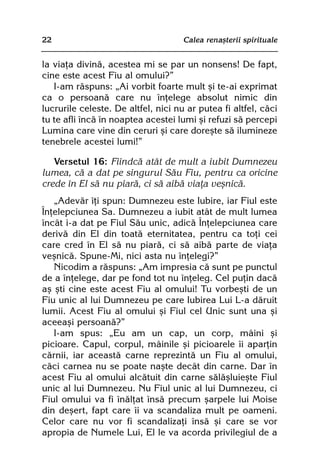 22                                   Calea renaºterii spirituale


la viaþa divinã, acestea mi se par un nonsens! De fapt,
cine este acest Fiu al omului?”
   I-am rãspuns: „Ai vorbit foarte mult ºi te-ai exprimat
ca o persoanã care nu înþelege absolut nimic din
lucrurile celeste. De altfel, nici nu ar putea fi altfel, cãci
tu te afli încã în noaptea acestei lumi ºi refuzi sã percepi
Lumina care vine din ceruri ºi care doreºte sã ilumineze
tenebrele acestei lumi!”

   Versetul 16: Fiindcã atât de mult a iubit Dumnezeu
lumea, cã a dat pe singurul Sãu Fiu, pentru ca oricine
crede în El sã nu piarã, ci sã aibã viaþa veºnicã.
   „Adevãr îþi spun: Dumnezeu este Iubire, iar Fiul este
Înþelepciunea Sa. Dumnezeu a iubit atât de mult lumea
încât i-a dat pe Fiul Sãu unic, adicã Înþelepciunea care
derivã din El din toatã eternitatea, pentru ca toþi cei
care cred în El sã nu piarã, ci sã aibã parte de viaþa
veºnicã. Spune-Mi, nici asta nu înþelegi?”
   Nicodim a rãspuns: „Am impresia cã sunt pe punctul
de a înþelege, dar pe fond tot nu înþeleg. Cel puþin dacã
aº ºti cine este acest Fiu al omului! Tu vorbeºti de un
Fiu unic al lui Dumnezeu pe care Iubirea Lui L-a dãruit
lumii. Acest Fiu al omului ºi Fiul cel Unic sunt una ºi
aceeaºi persoanã?”
   I-am spus: „Eu am un cap, un corp, mâini ºi
picioare. Capul, corpul, mâinile ºi picioarele îi aparþin
cãrnii, iar aceastã carne reprezintã un Fiu al omului,
cãci carnea nu se poate naºte decât din carne. Dar în
acest Fiu al omului alcãtuit din carne sãlãºluieºte Fiul
unic al lui Dumnezeu. Nu Fiul unic al lui Dumnezeu, ci
Fiul omului va fi înãlþat însã precum ºarpele lui Moise
din deºert, fapt care îi va scandaliza mult pe oameni.
Celor care nu vor fi scandalizaþi însã ºi care se vor
apropia de Numele Lui, El le va acorda privilegiul de a
 