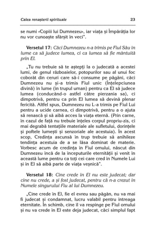 Calea renaºterii spirituale                            23


se numi «Copiii lui Dumnezeu», iar viaþa ºi Împãrãþia lor
nu vor cunoaºte sfârºit în veci”.

   Versetul 17: Cãci Dumnezeu n-a trimis pe Fiul Sãu în
lume ca sã judece lumea, ci ca lumea sã fie mântuitã
prin El.
    „Tu nu trebuie sã te aºtepþi la o judecatã a acestei
lumi, de genul rãzboaielor, potopurilor sau al unui foc
coborât din ceruri care sã-i consume pe pãgâni, cãci
Dumnezeu nu ºi-a trimis Fiul unic (Înþelepciunea
divinã) în lume (în trupul uman) pentru ca El sã judece
lumea (conducând-o astfel cãtre pierzania sa), ci
dimpotrivã, pentru ca prin El lumea sã devinã plenar
fericitã. Altfel spus, Dumnezeu nu L-a trimis pe Fiul Lui
pentru a ucide carnea, ci dimpotrivã, pentru a o ajuta
sã renascã ºi sã aibã acces la viaþa eternã. (Prin carne,
în cazul de faþã nu trebuie înþeles corpul propriu-zis, ci
mai degrabã tentaþiile materiale ale sufletului, dorinþele
ºi poftele lumeºti ºi senzoriale ale acestuia). În acest
scop, Credinþa ascunsã în trup trebuie sã anihileze
tendinþa acestuia de a se lãsa dominat de materie.
Vorbesc acum de credinþa în Fiul omului, nãscut din
Dumnezeu încã de la începuturile eternitãþii ºi venit în
aceastã lume pentru ca toþi cei care cred în Numele Lui
ºi în El sã aibã parte de viaþa veºnicã”.

   Versetul 18: Cine crede în El nu este judecat; dar
cine nu crede, a ºi fost judecat, pentru cã n-a crezut în
Numele singurului Fiu al lui Dumnezeu.
    „Cine crede în El, fie el evreu sau pãgân, nu va mai
fi judecat ºi condamnat, lucru valabil pentru întreaga
eternitate. În schimb, cine îl va respinge pe Fiul omului
ºi nu va crede în El este deja judecat, cãci simplul fapt
 