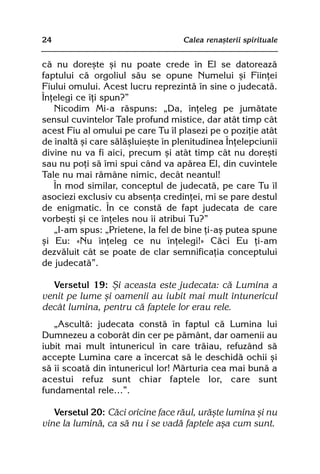 24                                 Calea renaºterii spirituale


cã nu doreºte ºi nu poate crede în El se datoreazã
faptului cã orgoliul sãu se opune Numelui ºi Fiinþei
Fiului omului. Acest lucru reprezintã în sine o judecatã.
Înþelegi ce îþi spun?”
   Nicodim Mi-a rãspuns: „Da, înþeleg pe jumãtate
sensul cuvintelor Tale profund mistice, dar atât timp cât
acest Fiu al omului pe care Tu îl plasezi pe o poziþie atât
de înaltã ºi care sãlãºluieºte în plenitudinea Înþelepciunii
divine nu va fi aici, precum ºi atât timp cât nu doreºti
sau nu poþi sã îmi spui când va apãrea El, din cuvintele
Tale nu mai rãmâne nimic, decât neantul!
   În mod similar, conceptul de judecatã, pe care Tu îl
asociezi exclusiv cu absenþa credinþei, mi se pare destul
de enigmatic. În ce constã de fapt judecata de care
vorbeºti ºi ce înþeles nou îi atribui Tu?”
   „I-am spus: „Prietene, la fel de bine þi-aº putea spune
ºi Eu: «Nu înþeleg ce nu înþelegi!» Cãci Eu þi-am
dezvãluit cât se poate de clar semnificaþia conceptului
de judecatã”.

  Versetul 19: ªi aceasta este judecata: cã Lumina a
venit pe lume ºi oamenii au iubit mai mult întunericul
decât lumina, pentru cã faptele lor erau rele.
   „Ascultã: judecata constã în faptul cã Lumina lui
Dumnezeu a coborât din cer pe pãmânt, dar oamenii au
iubit mai mult întunericul în care trãiau, refuzând sã
accepte Lumina care a încercat sã le deschidã ochii ºi
sã îi scoatã din întunericul lor! Mãrturia cea mai bunã a
acestui refuz sunt chiar faptele lor, care sunt
fundamental rele…”.

   Versetul 20: Cãci oricine face rãul, urãºte lumina ºi nu
vine la luminã, ca sã nu i se vadã faptele aºa cum sunt.
 