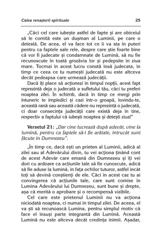 Calea renaºterii spirituale                               25


   „Cãci cel care iubeºte astfel de fapte ºi are obiceiul
sã le comitã este un duºman al Luminii, pe care o
detestã. De acea, el va face tot ce îi va sta în puteri
pentru ca faptele sale rele, despre care ºtie foarte bine
cã vor fi judecate ºi condamnate de Luminã, sã nu fie
recunoscute în toatã grozãvia lor ºi pedepsite în ziua
mare. Tocmai în acest lucru constã însã judecata, în
timp ce ceea ce tu numeºti judecatã nu este altceva
decât pedeapsa care urmeazã judecãþii.
   Dacã îþi place sã acþionezi în timpul nopþii, acest fapt
reprezintã deja o judecatã a sufletului tãu, cãci tu preferi
noaptea zilei. În schimb, dacã în timp ce mergi prin
întuneric te împiedici ºi cazi într-o groapã, lovindu-te,
aceastã ranã sau aceastã cãdere nu reprezintã o judecatã,
ci doar consecinþa judecãþii care existã deja în tine,
respectiv a faptului cã iubeºti noaptea ºi deteºti ziua!”

   Versetul 21: „Dar cine lucreazã dupã adevãr, vine la
luminã, pentru ca faptele sã-i fie arãtate, întrucât sunt
fãcute în Dumnezeu”.
    „În timp ce, dacã eºti un prieten al Luminii, adicã al
zilei sau al Adevãrului divin, tu vei acþiona þinând cont
de acest Adevãr care emanã din Dumnezeu ºi îþi vei
dori cu ardoare ca acþiunile tale sã fie cunoscute, adicã
sã fie aduse la luminã, în faþa ochilor tuturor, astfel încât
toþi sã devinã conºtienþi de ele. Cãci în acest caz tu ai
convingerea cã acþiunile tale, care sunt comise în
Lumina Adevãrului lui Dumnezeu, sunt bune ºi drepte,
aºa cã meritã o aprobare ºi o recompensã vizibile.
    Cel care este prietenul Luminii nu va acþiona
niciodatã noaptea, ci numai în timpul zilei. De aceea, el
va ºti sã recunoascã Lumina, pentru simplul motiv cã
face el însuºi parte integrantã din Luminã. Aceastã
Luminã nu este altceva decât credinþa inimii. Aºadar,
 
