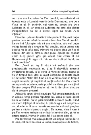 26                                   Calea renaºterii spirituale


cel care are încredere în Fiul omului, considerând cã
Acesta este o Luminã venitã de la Dumnezeu, are deja
Viaþa în el. În schimb, cel care nu crede are deja
judecata în el, iar aceastã judecatã nu este alta decât
incapacitatea sa de a crede. Sper cã acum M-ai
înþeles!”
    Nicodim: „Acum totul îmi este perfect clar, mai puþin
partea care se referã la acest miraculos Fiu al omului.
La ce îmi foloseºte mie sã am credinþa, sau cel puþin
voinþa fermã de a crede în Fiul omului, atâta vreme cât
acesta nu se aflã aici? Nimeni nu poate crea un Fiu al
omului din aer ºi dintr-o idee purã! Spune-mi aºadar
unde L-aº putea gãsi pe acest Fiul etern al lui
Dumnezeu ºi fii sigur cã mã voi duce direct la el, cu
toatã credinþa”.
    Eu: „Dacã nu aº fi vãzut cã sufletul tãu are
predispoziþia necesarã, nu þi-aº fi dezvãluit aceastã
învãþãturã! Totuºi, tu ai venit la Mine în timpul nopþii ºi
nu în timpul zilei, deºi ai auzit vorbindu-se foarte mult
de acþiunile Mele! Dat fiind cã ai venit la Mine în timpul
nopþii naturale, ºi implicit al nopþii sufletului tãu, care îi
corespunde acesteia, este posibil ca ideea pe care þi-ai
fãcut-o despre Fiul omului sã nu îþi fie chiar atât de
clarã precum pretinzi.
    Adevãr îþi spun: cine îl cautã pe Fiul omului temându-se
în acelaºi timp pentru reputaþia lui, dacã ar face acest
lucru la vedere, nu va gãsi niciodatã ceea ce cautã. Fiind
un mare înþelept al iudeilor, tu ºtii desigur cã noaptea —
de orice fel ar fi ea — nu este momentul cel mai propice
pentru a cãuta ºi pentru a gãsi. De aceea, cine îl cautã
pe Fiul omului trebuie sã o facã la lumina zilei, ºi nu în
timpul nopþii. Numai în acest fel îl va putea gãsi el.
    Nu doresc sã mai adaug decât un singur lucru: du-te
la Ioan, cel care boteazã la Enon, în apropiere de Salim,
 