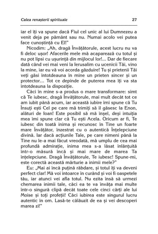 Calea renaºterii spirituale                              27


iar el îþi va spune dacã Fiul cel unic al lui Dumnezeu a
venit deja pe pãmânt sau nu. Numai acolo vei putea
face cunoºtinþã cu El!”
    Nicodim: „Ah, dragã Învãþãtorule, acest lucru nu va
fi deloc uºor! Afacerile mele mã acapareazã cu totul ºi
nu pot lipsi cu uºurinþã din mijlocul lor!... Dar de fiecare
datã când vei mai veni la Ierusalim cu ucenicii Tãi, vino
la mine, iar eu vã voi acorda gãzduire! Tu ºi prietenii Tãi
veþi gãsi întotdeauna în mine un prieten sincer ºi un
protector… Tot ce depinde de puterea mea îþi va sta
întotdeauna la dispoziþie.
    Cãci în mine s-a produs o mare transformare: simt
cã Te iubesc, dragã Învãþãtorule, mai mult decât tot ce
am iubit pânã acum, iar aceastã iubire îmi spune cã Tu
Însuþi eºti Cel pe care mã trimiþi sã îl gãsesc la Enon,
alãturi de Ioan! Este posibil sã mã înºel, deºi intuiþia
mea îmi spune clar cã Tu eºti Acela. Oricum ar fi, Te
iubesc din toatã inima ºi recunosc în Tine un foarte
mare Învãþãtor, înzestrat cu o autenticã Înþelepciune
divinã. Iar dacã acþiunile Tale, pe care nimeni pânã la
Tine nu le-a mai fãcut vreodatã, mã umplu de cea mai
profundã admiraþie, inima mea s-a lãsat înlãnþuitã
într-o mãsurã încã ºi mai mare de marea Ta
înþelepciune. Dragã Învãþãtorule, Te iubesc! Spune-mi,
este corectã aceastã mãrturie a inimii mele?”
    Eu: „Mai ai încã puþinã rãbdare, ºi totul îþi va deveni
perfect clar! Mã voi întoarce în curând ºi voi fi oaspetele
tãu, iar atunci vei afla totul. Nu ezita însã sã urmezi
chemarea inimii tale, cãci ea te va învãþa mai multe
într-o singurã clipã decât toate cele cinci cãrþi ale lui
Moise ºi toþi profeþii! Cãci iubirea este singurul lucru
autentic în om. Lasã-te cãlãuzit de ea ºi vei descoperi
marea zi!”
 