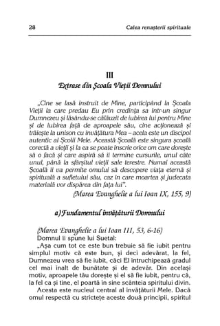28                                    Calea renaºterii spirituale




                            III
            Extrase din ªcoala Vieþii Domnului

    „Cine se lasã instruit de Mine, participând la ªcoala
Vieþii la care predau Eu prin credinþa sa într-un singur
Dumnezeu ºi lãsându-se cãlãuzit de iubirea lui pentru Mine
ºi de iubirea faþã de aproapele sãu, cine acþioneazã ºi
trãieºte la unison cu învãþãtura Mea — acela este un discipol
autentic al ªcolii Mele. Aceastã ªcoalã este singura ºcoalã
corectã a vieþii ºi la ea se poate înscrie orice om care doreºte
sã o facã ºi care aspirã sã îi termine cursurile, unul câte
unul, pânã la sfârºitul vieþii sale terestre. Numai aceastã
ªcoalã îi va permite omului sã descopere viaþa eternã ºi
spiritualã a sufletului sãu, caz în care moartea ºi judecata
materialã vor dispãrea din faþa lui”.
                 (Marea Evanghelie a lui Ioan IX, 155, 9)

           a) Fundamentul învãþãturii Domnului

     (Marea Evanghelie a lui Ioan III, 53, 6-16)
    Domnul îi spune lui Suetal:
    „Aºa cum tot ce este bun trebuie sã fie iubit pentru
simplul motiv cã este bun, ºi deci adevãrat, la fel,
Dumnezeu vrea sã fie iubit, cãci El întruchipeazã gradul
cel mai înalt de bunãtate ºi de adevãr. Din acelaºi
motiv, aproapele tãu doreºte ºi el sã fie iubit, pentru cã,
la fel ca ºi tine, el poartã în sine scânteia spiritului divin.
    Acesta este nucleul central al învãþãturii Mele. Dacã
omul respectã cu stricteþe aceste douã principii, spiritul
 