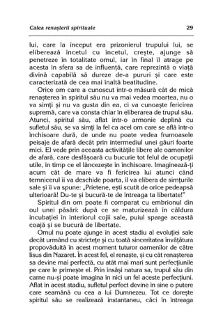 Calea renaºterii spirituale                                   29


lui, care la început era prizonierul trupului lui, se
elibereazã încetul cu încetul, creºte, ajunge sã
penetreze în totalitate omul, iar în final îl atrage pe
acesta în sfera sa de influenþã, care reprezintã o viaþã
divinã capabilã sã dureze de-a pururi ºi care este
caracterizatã de cea mai înaltã beatitudine.
    Orice om care a cunoscut într-o mãsurã cât de micã
renaºterea în spiritul sãu nu va mai vedea moartea, nu o
va simþi ºi nu va gusta din ea, ci va cunoaºte fericirea
supremã, care va consta chiar în eliberarea de trupul sãu.
Atunci, spiritul sãu, aflat într-o armonie deplinã cu
sufletul sãu, se va simþi la fel ca acel om care se aflã într-o
închisoare durã, de unde nu poate vedea frumoasele
peisaje de afarã decât prin intermediul unei gãuri foarte
mici. El vede prin aceasta activitãþile libere ale oamenilor
de afarã, care desfãºoarã cu bucurie tot felul de ocupaþii
utile, în timp ce el lâncezeºte în închisoare. Imagineazã-þi
acum cât de mare va fi fericirea lui atunci când
temnicerul îi va deschide poarta, îl va elibera de simþurile
sale ºi îi va spune: „Prietene, eºti scutit de orice pedeapsã
ulterioarã! Du-te ºi bucurã-te de întreaga ta libertate!”
    Spiritul din om poate fi comparat cu embrionul din
oul unei pãsãri: dupã ce se maturizeazã în cãldura
incubaþiei în interiorul cojii sale, puiul sparge aceastã
coajã ºi se bucurã de libertate.
    Omul nu poate ajunge în acest stadiu al evoluþiei sale
decât urmând cu stricteþe ºi cu toatã sinceritatea învãþãtura
propovãduitã în acest moment tuturor oamenilor de cãtre
Iisus din Nazaret. În acest fel, el renaºte, ºi cu cât renaºterea
sa devine mai perfectã, cu atât mai mari sunt perfecþiunile
pe care le primeºte el. Prin însãºi natura sa, trupul sãu din
carne nu-ºi poate imagina în nici un fel aceste perfecþiuni.
Aflat în acest stadiu, sufletul perfect devine în sine o putere
care seamãnã cu cea a lui Dumnezeu. Tot ce doreºte
spiritul sãu se realizeazã instantaneu, cãci în întreaga
 
