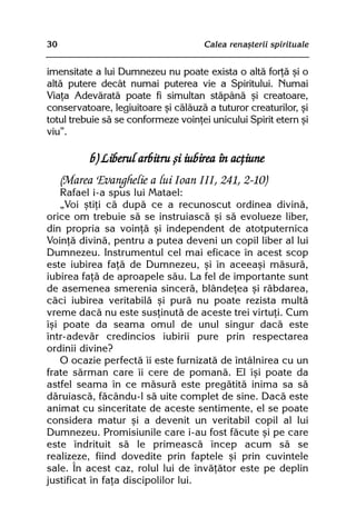 30                                   Calea renaºterii spirituale


imensitate a lui Dumnezeu nu poate exista o altã forþã ºi o
altã putere decât numai puterea vie a Spiritului. Numai
Viaþa Adevãratã poate fi simultan stãpânã ºi creatoare,
conservatoare, legiuitoare ºi cãlãuzã a tuturor creaturilor, ºi
totul trebuie sã se conformeze voinþei unicului Spirit etern ºi
viu”.

           b) Liberul arbitru ºi iubirea în acþiune
     (Marea Evanghelie a lui Ioan III, 241, 2-10)
   Rafael i-a spus lui Matael:
   „Voi ºtiþi cã dupã ce a recunoscut ordinea divinã,
orice om trebuie sã se instruiascã ºi sã evolueze liber,
din propria sa voinþã ºi independent de atotputernica
Voinþã divinã, pentru a putea deveni un copil liber al lui
Dumnezeu. Instrumentul cel mai eficace în acest scop
este iubirea faþã de Dumnezeu, ºi în aceeaºi mãsurã,
iubirea faþã de aproapele sãu. La fel de importante sunt
de asemenea smerenia sincerã, blândeþea ºi rãbdarea,
cãci iubirea veritabilã ºi purã nu poate rezista multã
vreme dacã nu este susþinutã de aceste trei virtuþi. Cum
îºi poate da seama omul de unul singur dacã este
într-adevãr credincios iubirii pure prin respectarea
ordinii divine?
   O ocazie perfectã îi este furnizatã de întâlnirea cu un
frate sãrman care îi cere de pomanã. El îºi poate da
astfel seama în ce mãsurã este pregãtitã inima sa sã
dãruiascã, fãcându-l sã uite complet de sine. Dacã este
animat cu sinceritate de aceste sentimente, el se poate
considera matur ºi a devenit un veritabil copil al lui
Dumnezeu. Promisiunile care i-au fost fãcute ºi pe care
este îndrituit sã le primeascã încep acum sã se
realizeze, fiind dovedite prin faptele ºi prin cuvintele
sale. În acest caz, rolul lui de învãþãtor este pe deplin
justificat în faþa discipolilor lui.
 