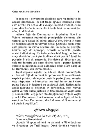 Calea renaºterii spirituale                               31


    În ceea ce îi priveºte pe discipolii care nu au parte de
aceste promisiuni, ei pot trage singuri concluzia care
este nivelul lor actual de evoluþie. În mod evident, ei nu
ºi-au deschis încã pe deplin inimile faþã de semenii lor
aflaþi în dificultate.
    Iubirea faþã de Dumnezeu ºi împlinirea liberã a
Voinþei Acestuia reprezintã principalele elemente ale
cerului care existã în inima oricãrui om. Inima în care
se deschide acest cer devine sediul Spiritului divin, care
este prezent în inima oricãrui om. În ceea ce priveºte
iubirea faþã de aproape, aceasta reprezintã poarta
acestui sfânt sãlaº. Ea trebuie deschisã larg, pentru ca
viaþa divinã în toatã plenitudinea ei sã poatã fi luatã în
posesie. În sfârºit, smerenia, blândeþea ºi rãbdarea sunt
cele trei ferestre ale casei divine, care îi permit luminii
celeste sã pãtrundã ºi sã ilumineze acest sfânt sãlaº al
lui Dumnezeu din inima omului.
    Totul depinde aºadar de iubirea liberã, împãrtãºitã
cu bucurie faþã de semeni, iar promisiunile se realizeazã
explicit printr-o abnegaþie dusã la perfecþiune. Acesta
este rãspunsul la întrebarea cea mai importantã care
poate fi pusã în legãturã cu subiectul vieþii. Reflectaþi la
acest rãspuns ºi acþionaþi în consecinþã, cãci numai
astfel vã veþi putea justifica în faþa propriilor voºtri ochi
ºi numai astfel veþi putea sta drepþi în faþa fraþilor voºtri
ºi a lui Dumnezeu. Cãci oameni sunt obligaþi sã facã
exact ce face Dumnezeu, dacã doresc sã îi semene ºi
sã devinã copiii Lui”.

                     c) Poarta abnegaþiei
   (Marea Evanghelie a lui Ioan IV, 4-6, 9-12)
  Domnul cãtre Matael:
  „Adevãr îþi spun: nimeni nu va veni la Mine dacã nu
va fi condus de Tatãl însuºi. Dacã doriþi sã veniþi la
 