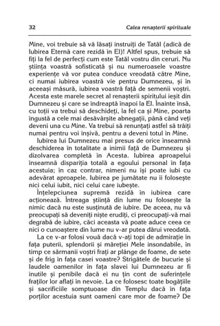 32                                  Calea renaºterii spirituale


Mine, voi trebuie sã vã lãsaþi instruiþi de Tatãl (adicã de
Iubirea Eternã care rezidã în El)! Altfel spus, trebuie sã
fiþi la fel de perfecþi cum este Tatãl vostru din ceruri. Nu
ºtiinþa voastrã sofisticatã ºi nu numeroasele voastre
experienþe vã vor putea conduce vreodatã cãtre Mine,
ci numai iubirea voastrã vie pentru Dumnezeu, ºi în
aceeaºi mãsurã, iubirea voastrã faþã de semenii voºtri.
Acesta este marele secret al renaºterii spiritului ieºit din
Dumnezeu ºi care se îndreaptã înapoi la El. Înainte însã,
cu toþii va trebui sã deschideþi, la fel ca ºi Mine, poarta
îngustã a cele mai desãvârºite abnegaþii, pânã când veþi
deveni una cu Mine. Va trebui sã renunþaþi astfel sã trãiþi
numai pentru voi înºivã, pentru a deveni totul în Mine.
     Iubirea lui Dumnezeu mai presus de orice înseamnã
deschiderea în totalitate a inimii faþã de Dumnezeu ºi
dizolvarea completã în Acesta. Iubirea aproapelui
înseamnã dispariþia totalã a egoului personal în faþa
acestuia; în caz contrar, nimeni nu îºi poate iubi cu
adevãrat aproapele. Iubirea pe jumãtate nu îi foloseºte
nici celui iubit, nici celui care iubeºte.
     Înþelepciunea supremã rezidã în iubirea care
acþioneazã. Întreaga ºtiinþã din lume nu foloseºte la
nimic dacã nu este susþinutã de iubire. De aceea, nu vã
preocupaþi sã deveniþi niºte erudiþi, ci preocupaþi-vã mai
degrabã de iubire, cãci aceasta vã poate aduce ceea ce
nici o cunoaºtere din lume nu v-ar putea dãrui vreodatã.
     La ce v-ar folosi vouã dacã v-aþi topi de admiraþie în
faþa puterii, splendorii ºi mãreþiei Mele insondabile, în
timp ce sãrmanii voºtri fraþi ar plânge de foame, de sete
ºi de frig în faþa casei voastre? Strigãtele de bucurie ºi
laudele oamenilor în faþa slavei lui Dumnezeu ar fi
inutile ºi penibile dacã ei nu þin cont de suferinþele
fraþilor lor aflaþi în nevoie. La ce folosesc toate bogãþiile
ºi sacrificiile somptuoase din Templu dacã în faþa
porþilor acestuia sunt oameni care mor de foame? De
 