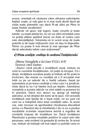 Calea renaºterii spirituale                              33


aceea, orientaþi-vã cãutarea cãtre alinarea suferinþelor
fraþilor voºtri, ºi veþi gãsi în ei mai mult decât dacã aþi
vizita toate planetele sau dacã M-aþi slãvi pe Mine în
toate limbile serafimilor!
   Adevãr vã spun: toþi îngerii, toate cerurile ºi toate
lumile, cu toatã ºtiinþa lor, nu vã vor oferi niciodatã ceea
ce puteþi obþine ajutând sincer un frate al vostru care
este deznãdãjduit, folosindu-vã în acest scop de toate
puterile ºi de toate mijloacele care vã stau la dispoziþie.
Nimic nu poate fi mai elevat ºi mai aproape de Mine
decât adevãrata iubire care acþioneazã”.

  d) Prima condiþie: credinþa în cuvântul Învãþãtorului

   (Marea Evanghelie a lui Ioan V/213, 8-9)
   Domnul cãtre Epifan:
   „Atunci când asculþi o învãþãturã nouã, trebuie sã
crezi în cuvintele Învãþãtorului, cel puþin la început. Ce-i
drept, învãþãtura acestuia poate ºi trebuie sã fie pusã la
încercare, dar numai cu condiþia sã o fi acceptat mai
întâi ca pe un adevãr de o înaltã valoare, bazat pe
autoritatea ºi pe buna credinþã a celui care l-a predicat,
chiar dacã tu nu l-ai înþeles încã pe deplin. Asimilarea
completã a acestui adevãr va veni odatã cu punerea lui
în practicã. Dacã nici atunci nu ajungi sã înþelegi
adevãrul, ai tot dreptul din lume sã îþi spui: «Ori aceastã
învãþãturã este lipsitã de o bazã realã, ori eu sunt cel
care nu a îndeplinit întru totul condiþiile sale». În acest
caz, este necesar sã aprofundezi chestiunea discutând
serios cu Maestrul tãu ºi întrebându-l de ce nu a produs
rezultatele scontate respectarea strictã a regulilor de
conduitã impuse de învãþãtura lui. Dacã învãþãtura
Maestrului a produs rezultate pozitive în cazul unei alte
persoane, este evident cã greºeala îþi revine þie. În acest
caz, trebuie sã îndrepþi cât mai rapid cu putinþã ceea ce
 