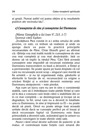 34                                  Calea renaºterii spirituale


ai greºit. Numai astfel vei putea obþine ºi tu rezultatele
pozitive ale vecinului tãu”.

     e) Cunoaºterea de sine ºi cunoaºterea lui Dumnezeu
     (Marea Evanghelie a lui Ioan V, 215, 1-7)
   Domnul cãtre Epifan:
   „Învãþãtura Mea constã în a-i arãta omului de unde
provine, ce este, ce trebuie sã realizeze ºi unde va
ajunge dacã va pune în practicã principiile
recomandate de Mine. Chiar filozofii greci au afirmat
cã: «ªtiinþa cea mai înaltã rezidã în cunoaºterea de sine
cea mai completã ºi cea mai desãvârºitã». Iatã ce
doresc sã vã explic la rândul Meu. Cãci fãrã aceastã
cunoaºtere este imposibil sã recunoºti existenþa unui
Dumnezeu transcendent ca bazã a devenirii, a fiinþei ºi
a permanenþei. Se poate spune pe bunã dreptate cã cel
care nu recunoaºte acest scop — singurul care meritã sã
fie urmãrit — ºi nu îºi organizeazã viaþa, gândurile ºi
eforturile în funcþie de el, recunoscând ca origine a
oricãrei fiinþãri ºi a oricãrei deveniri existenþa unui
Dumnezeu atotputernic — este pierdut.
   Aºa cum un lucru care nu are în sine o consistenþã
stabilã, care sã îi îmbrãþiºeze toate pãrþile fiinþei ºi care
sã le dea o coeziune care tinde cãtre o stabilitate din ce
în ce mai completã — se dezintegreazã ºi începe sã se
degradeze, la fel, omul care nu a devenit în totalitate
una cu Dumnezeu, în sine ºi împreunã cu El — nu poate
decât sã piarã. Omul nu poate atinge însã aceastã
unitate decât dacã se cunoaºte perfect pe el însuºi ºi
dacã recunoaºte faptul cã Dumnezeu este baza
primordialã a devenirii sale, acþionând apoi la unison cu
aceastã convingere în toate sferele vieþii sale.
   Atunci când omul devine suficient de puternic ºi de
matur, el controleazã toate forþele care emanã din
 