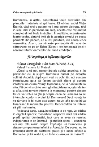 Calea renaºterii spirituale                                35


Dumnezeu, ºi astfel, controleazã toate creaturile din
planurile materiale ºi spirituale. El obþine astfel Viaþa
Eternã, cãci nici o putere nu îl mai poate distruge, nici
în sine, nici în persoana lui. Iatã, acesta este rezumatul
complet al noii Mele învãþãturi. În realitate, aceasta este
foarte veche, datând încã de la apariþia omului pe acest
pãmânt! Din pãcate, ea a fost pierdutã, din cauza lenei
oamenilor. Acum, ea vã este prezentatã din nou de
cãtre Mine, ca pe un Eden (Eden = «se lumineazã de zi»)
adresat tuturor oamenilor de bunã credinþã”.

             f) Conºtiinþa ºi influenþa îngerilor
   (Marea Evanghelie a lui Ioan III/232, 1-14)
    Rafael îi spune lui Matael:
    „Crezi tu cã noi, nenumãratele spirite angelice, ºi în
particular eu, îi slujim Domnului numai pe aceastã
colinã? Ascultã: dupã cum vezi cu ochii tãi, noi suntem
întotdeauna gata sã facem servicii altora ºi ducem
întotdeauna cu noi Voinþa Domnului, de la o infinitate la
alta. Fii convins cã te vom gãsi întotdeauna, oriunde te-
ai afla, ºi cã te vom informa la momentul potrivit despre
tot ce va trebui sã ºtii ºi despre ceea ce urmeazã sã se
întâmple, conform ordinii lui Dumnezeu! Dacã voinþa ta
va rãmâne la fel cum este acum, tu vei afla tot ce îþi va
fi necesar, la momentul potrivit. Deocamdatã nu trebuie
sã ºtii mai multe.
    Pe de altã parte, dacã, în calitatea ta de rege, vei cãdea
în orgoliul specific monarhilor, respectiv dacã vei cãdea
pradã spiritul dominaþiei, fapt care ar avea ca rezultat
îndepãrtarea ta de Domnul — ºi implicit de noi —, atunci nu
vei mai afla nimic despre Împãrãþia lui Dumnezeu ºi
despre compasiunea infinitã a Acestuia! De aceea, nu te
preocupa decât de pãstrarea graþiei ºi a iubirii infinite a
Domnului, ºi tot restul îþi va fi dat cu asupra de mãsurã!
 