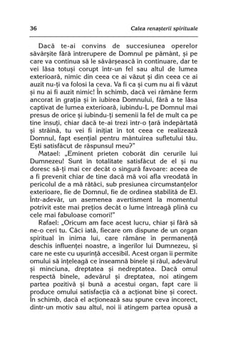 36                                  Calea renaºterii spirituale


   Dacã te-ai convins de succesiunea operelor
sãvârºite fãrã întrerupere de Domnul pe pãmânt, ºi pe
care va continua sã le sãvârºeascã în continuare, dar te
vei lãsa totuºi corupt într-un fel sau altul de lumea
exterioarã, nimic din ceea ce ai vãzut ºi din ceea ce ai
auzit nu-þi va folosi la ceva. Va fi ca ºi cum nu ai fi vãzut
ºi nu ai fi auzit nimic! În schimb, dacã vei rãmâne ferm
ancorat în graþia ºi în iubirea Domnului, fãrã a te lãsa
captivat de lumea exterioarã, iubindu-L pe Domnul mai
presus de orice ºi iubindu-þi semenii la fel de mult ca pe
tine însuþi, chiar dacã te-ai trezi într-o þarã îndepãrtatã
ºi strãinã, tu vei fi iniþiat în tot ceea ce realizeazã
Domnul, fapt esenþial pentru mântuirea sufletului tãu.
Eºti satisfãcut de rãspunsul meu?”
   Matael: „Eminent prieten coborât din cerurile lui
Dumnezeu! Sunt în totalitate satisfãcut de el ºi nu
doresc sã-þi mai cer decât o singurã favoare: aceea de
a fi prevenit chiar de tine dacã mã voi afla vreodatã în
pericolul de a mã rãtãci, sub presiunea circumstanþelor
exterioare, fie de Domnul, fie de ordinea stabilitã de El.
Într-adevãr, un asemenea avertisment la momentul
potrivit este mai preþios decât o lume întreagã plinã cu
cele mai fabuloase comori!”
   Rafael: „Oricum am face acest lucru, chiar ºi fãrã sã
ne-o ceri tu. Cãci iatã, fiecare om dispune de un organ
spiritual în inima lui, care rãmâne în permanenþã
deschis influenþei noastre, a îngerilor lui Dumnezeu, ºi
care ne este cu uºurinþã accesibil. Acest organ îi permite
omului sã înþeleagã ce înseamnã binele ºi rãul, adevãrul
ºi minciuna, dreptatea ºi nedreptatea. Dacã omul
respectã binele, adevãrul ºi dreptatea, noi atingem
partea pozitivã ºi bunã a acestui organ, fapt care îi
produce omului satisfacþia cã a acþionat bine ºi corect.
În schimb, dacã el acþioneazã sau spune ceva incorect,
dintr-un motiv sau altul, noi îi atingem partea opusã a
 