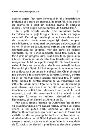Calea renaºterii spirituale                              37


acestui organ, fapt care genereazã în el o insatisfacþie
profundã ºi o stare de angoasã. În acest fel, el îºi poate
da seama cã a ieºit din ordinea divinã. În limbajul
moralei, acest organ poartã numele de CONªTIINÞÃ.
    Tu îi poþi acorda acestei voci interioare toatã
încrederea ta ºi poþi fi sigur cã ea nu te va înºela
niciodatã. Ce-i drept, existã ºi oameni care devin atât
de materialiºti încât acest organ îºi pierde complet
sensibilitatea, iar ei nu mai pot percepe deloc contactul
cu noi. În astfel de cazuri, aceºti oameni uitã complet de
spiritualitatea lor (practic, mor din punct de vedere
spiritual). Nu va fi însã niciodatã cazul tãu, cãci tu ai
fãcut deja un progres uriaº, stabilindu-te în graþia ºi în
iubirea Domnului, iar Acesta te-a transformat ºi te-a
reorganizat, la fel ca ºi pe tovarãºii tãi. De bunã seamã,
sufletul tãu a rãmas acelaºi, dar la ora actualã iubirea
Domnului ºi a Spiritului Lui atotputernic a început deja
sã strãluceascã cu putere în sufletul tãu. Chiar ºi trupul
tãu pervers a fost transformat de cãtre Domnul, pentru
ca el sã nu mai apese asupra sufletului tãu. În scurt
timp, iubirea ta pentru Domnul se va transforma sub
influenþa iubirii active faþã de semenii tãi, devenind ºi
mai intensã, fapt care îi va permite sã se uneascã în
totalitate cu sufletul tãu, devenind una cu el. În acel
moment, tu vei trãi o renaºtere în spirit ºi adevãr ºi vei
cunoaºte fuziunea cu iubirea primordialã a lui
Dumnezeu, ºi vei deveni astfel una cu El.
    Prin acest proces, iubirea lui Dumnezeu faþã de tine
va deveni tangibilã ºi va cãpãta formã, iar tu îl vei putea
vedea ºi vei putea vorbi oricând vei dori cu El
(Domnul). Iar Domnul, aºa cum îl vezi aici, în forma Lui
vizibilã, va deveni perceptibil inclusiv pentru inima ta,
rãmânând de-a pururi Ghidul ºi Învãþãtorul tãu. Atunci,
nimeni ºi nimic nu te va mai putea îndepãrta vreodatã
de El, cãci tu vei deveni — prin libera ta decizie ºi putere
 