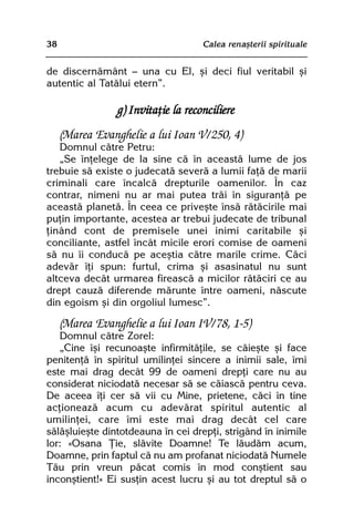 38                                   Calea renaºterii spirituale


de discernãmânt — una cu El, ºi deci fiul veritabil ºi
autentic al Tatãlui etern”.

                 g) Invitaþie la reconciliere
     (Marea Evanghelie a lui Ioan V/250, 4)
   Domnul cãtre Petru:
   „Se înþelege de la sine cã în aceastã lume de jos
trebuie sã existe o judecatã severã a lumii faþã de marii
criminali care încalcã drepturile oamenilor. În caz
contrar, nimeni nu ar mai putea trãi în siguranþã pe
aceastã planetã. În ceea ce priveºte însã rãtãcirile mai
puþin importante, acestea ar trebui judecate de tribunal
þinând cont de premisele unei inimi caritabile ºi
conciliante, astfel încât micile erori comise de oameni
sã nu îi conducã pe aceºtia cãtre marile crime. Cãci
adevãr îþi spun: furtul, crima ºi asasinatul nu sunt
altceva decât urmarea fireascã a micilor rãtãciri ce au
drept cauzã diferende mãrunte între oameni, nãscute
din egoism ºi din orgoliul lumesc”.

     (Marea Evanghelie a lui Ioan IV/78, 1-5)
   Domnul cãtre Zorel:
   „Cine îºi recunoaºte infirmitãþile, se cãieºte ºi face
penitenþã în spiritul umilinþei sincere a inimii sale, îmi
este mai drag decât 99 de oameni drepþi care nu au
considerat niciodatã necesar sã se cãiascã pentru ceva.
De aceea îþi cer sã vii cu Mine, prietene, cãci în tine
acþioneazã acum cu adevãrat spiritul autentic al
umilinþei, care îmi este mai drag decât cel care
sãlãºluieºte dintotdeauna în cei drepþi, strigând în inimile
lor: «Osana Þie, slãvite Doamne! Te lãudãm acum,
Doamne, prin faptul cã nu am profanat niciodatã Numele
Tãu prin vreun pãcat comis în mod conºtient sau
inconºtient!» Ei susþin acest lucru ºi au tot dreptul sã o
 