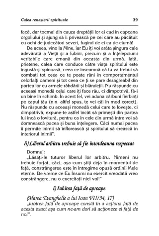 Calea renaºterii spirituale                               39


facã, dar tocmai din cauza dreptãþii lor ei cad în capcana
orgoliului ºi ajung sã îi priveascã pe cei care au pãcãtuit
cu ochi de judecãtori severi, fugind de ei ca de ciumã!
    De aceea, vino la Mine, iar Eu îþi voi arãta singura cale
adevãratã a Vieþii ºi a Iubirii, precum ºi a Înþelepciunii
veritabile care emanã din aceasta din urmã. Iatã,
prietene, calea care conduce cãtre viaþa spiritului este
îngustã ºi spinoasã, ceea ce înseamnã cã tu va trebui sã
combaþi tot ceea ce te poate rãni în comportamentul
celorlalþi oameni ºi tot ceea ce þi se pare dezagreabil din
partea lor cu armele rãbdãrii ºi blândeþii. Nu rãspunde cu
aceeaºi monedã celui care îþi face rãu, ci dimpotrivã, fã-i
un bine în schimb. În acest fel, vei aduna cãrbuni fierbinþi
pe capul tãu (n.n. altfel spus, te vei cãi în mod corect).
Nu rãspunde cu aceeaºi monedã celui care te loveºte, ci
dimpotrivã, expune-te astfel încât sã primeºti din partea
lui încã o loviturã, pentru ca în cele din urmã între voi sã
domneascã pacea ºi buna înþelegere. Cãci numai pacea
îi permite inimii sã înfloreascã ºi spiritului sã creascã în
interiorul inimii”.

  h) Liberul arbitru trebuie sã fie întotdeauna respectat
   Domnul:
   „Lãsaþi-le tuturor liberul lor arbitru. Nimeni nu
trebuie forþat, cãci, aºa cum ºtiþi deja în momentul de
faþã, constrângerea este în întregime opusã ordinii Mele
eterne. De vreme ce Eu Însumi nu exercit vreodatã vreo
constrângere, nu o exercitaþi nici voi!”

                  i) Iubirea faþã de aproape
   (Marea Evanghelie a lui Ioan VII/94, 17)
  „Iubirea faþã de aproape constã în a acþiona faþã de
acesta exact aºa cum ne-am dori sã acþioneze el faþã de
noi”.
 