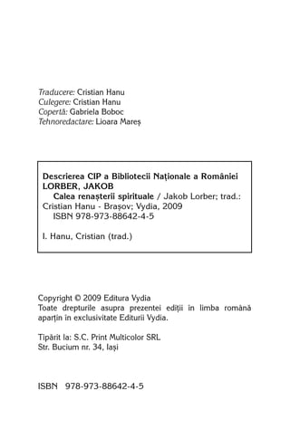 Traducere: Cristian Hanu
Culegere: Cristian Hanu
Copertã: Gabriela Boboc
Tehnoredactare: Lioara Mareº




 Descrierea CIP a Bibliotecii Naþionale a României
 LORBER, JAKOB
    Calea renaºterii spirituale / Jakob Lorber; trad.:
 Cristian Hanu - Braºov; Vydia, 2009
    ISBN 978-973-88642-4-5

 I. Hanu, Cristian (trad.)




Copyright © 2009 Editura Vydia
Toate drepturile asupra prezentei ediþii în limba românã
aparþin în exclusivitate Editurii Vydia.

Tipãrit la: S.C. Print Multicolor SRL
Str. Bucium nr. 34, Iaºi



ISBN 978-973-88642-4-5
 