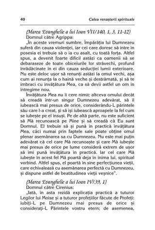 40                                  Calea renaºterii spirituale


     (Marea Evanghelie a lui Ioan VII/140, 1, 3, 11-12)
   Domnul cãtre Agrippa:
   „În aceste vremuri sumbre, Împãrãþia lui Dumnezeu
suferã din cauza violenþei, iar cei care doresc sã intre în
posesia ei trebuie sã o ia cu asalt, cu toatã forþa. Altfel
spus, a devenit foarte dificil astãzi ca oamenii sã se
debaraseze de toate obiceiurile lor strãvechi, profund
înrãdãcinate în ei din cauza seducþiei lumii exterioare.
Nu este deloc uºor sã renunþi astãzi la omul vechi, aºa
cum ai renunþa la o hainã veche ºi destrãmatã, ºi sã te
îmbraci cu învãþãtura Mea, ca sã devii astfel un om în
întregime nou.
   Învãþãtura Mea nu îi cere nimic altceva omului decât
sã creadã într-un singur Dumnezeu adevãrat, sã îl
iubeascã mai presus de orice, considerându-L pãrintele
sãu care l-a creat, ºi sã îºi iubeascã aproapele la fel cum
se iubeºte pe el însuºi. Pe de altã parte, nu este suficient
sã Mã recunoascã pe Mine ºi sã creadã cã Eu sunt
Domnul. El trebuie sã ºi punã în practicã învãþãtura
Mea, cãci numai prin faptele sale poate obþine omul
plenar asemãnarea sa cu Dumnezeu. Nu este mai puþin
adevãrat cã cel care Mã recunoaºte ºi care Mã iubeºte
mai presus de orice pe lume considerã extrem de uºor
sã îmi punã învãþãtura în practicã. Iar cel care Mã
iubeºte în acest fel Mã poartã deja în inima lui, spiritual
vorbind. Altfel spus, el poartã în sine perfecþiunea vieþii,
care echivaleazã cu asemãnarea perfectã cu Dumnezeu,
ºi dispune astfel de beatitudinea vieþii veºnice”.
     (Marea Evanghelie a lui Ioan IV/39, 1)
   Domnul cãtre Cirenius:
   „Iatã, în asta rezidã explicaþia practicã a tuturor
Legilor lui Moise ºi a tuturor profeþiilor fãcute de Profeþi:
iubiþi-L pe Dumnezeu mai presus de orice ºi
consideraþi-L Pãrintele vostru etern; de asemenea,
 