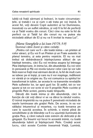 Calea renaºterii spirituale                                41


iubiþi-vã fraþii sãrmani ºi bolnavi, în toate circumstan-
þele, ºi trataþi-i ca ºi cum v-aþi trata pe voi înºivã. În
acest fel, veþi deveni Copii autentici ai lui Dumnezeu,
înzestraþi cu un suflet sãnãtos, ºi veþi fi la fel de perfecþi
ca ºi Tatãl vostru din ceruri. Cãci cine nu este la fel de
perfect ca ºi Tatãl lui din ceruri nu va putea sta
niciodatã alãturi de El ºi nu va fi invitat la masa Lui”.

   (Marea Evanghelie a lui Ioan IV/79, 5-9)
   Domnul cãtre Zorel ºi cãtre ceilalþi:
   „Pentru cel care va fi — din toatã inima — un prieten al
celor sãraci, ºi Eu voi fi un Prieten ºi un Frate autentic în
planul terestru, ºi asta pentru veºnicie. El nu va mai
trebui sã dobândeascã înþelepciunea alãturi de un
înþelept terestru, cãci Eu voi revãrsa asupra lui întreaga
Mea înþelepciune, în inima lui, din abundenþã. Eu voi veni
în persoanã ºi Mã voi revela tuturor celor care îºi vor iubi
fãrã rezerve fraþii mai sãrmani decât ei, la fel de mult cum
se iubesc pe ei înºiºi, ºi care nu îi vor respinge, indiferent
ce vârstã ºi ce origine au. Eu voi comunica cu spiritul lor
transformat în iubire, iar acesta le va transmite revelaþiile
Mele sufletelor lor, iar apoi gurii lor. ªi astfel, tot ce vor
spune ºi tot ce vor scrie ei vor fi propriile Mele cuvinte ºi
propriile Mele scrieri, pentru toate timpurile.
   Dãruiþi din toatã inima ºi din abundenþã, cãci în
funcþie de cât veþi dãrui vi se va dãrui la rândul vostru.
O inimã împietritã nu va putea fi penetratã niciodatã de
razele luminoase ale graþiei Mele. De aceea, în ea vor
sãlãºlui întunericul ºi moartea, cu toatã teroarea pe
care le suscitã acestea. În schimb, o inimã plinã de
sensibilitate ºi de blândeþe va fi cu uºurinþã iluminatã de
graþia Mea, a cãrei naturã este extrem de delicatã ºi de
gingaºã. Eu Însumi voi locui în aceastã inimã, cu toatã
abundenþa Iubirii ºi Înþelepciunii Mele. Credeþi acest
lucru, cãci aceste Cuvinte înseamnã Viaþã, Luminã,
 