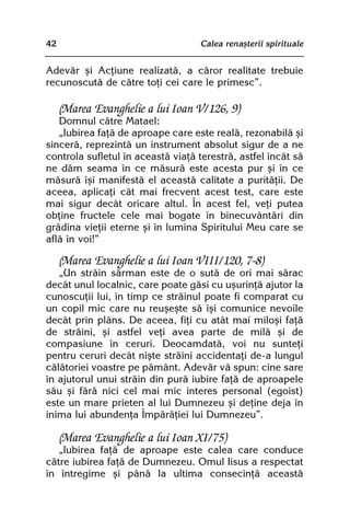 42                                 Calea renaºterii spirituale


Adevãr ºi Acþiune realizatã, a cãror realitate trebuie
recunoscutã de cãtre toþi cei care le primesc”.

     (Marea Evanghelie a lui Ioan V/126, 9)
   Domnul cãtre Matael:
   „Iubirea faþã de aproape care este realã, rezonabilã ºi
sincerã, reprezintã un instrument absolut sigur de a ne
controla sufletul în aceastã viaþã terestrã, astfel încât sã
ne dãm seama în ce mãsurã este acesta pur ºi în ce
mãsurã îºi manifestã el aceastã calitate a puritãþii. De
aceea, aplicaþi cât mai frecvent acest test, care este
mai sigur decât oricare altul. În acest fel, veþi putea
obþine fructele cele mai bogate în binecuvântãri din
grãdina vieþii eterne ºi în lumina Spiritului Meu care se
aflã în voi!”

     (Marea Evanghelie a lui Ioan VIII/120, 7-8)
   „Un strãin sãrman este de o sutã de ori mai sãrac
decât unul localnic, care poate gãsi cu uºurinþã ajutor la
cunoscuþii lui, în timp ce strãinul poate fi comparat cu
un copil mic care nu reuºeºte sã îºi comunice nevoile
decât prin plâns. De aceea, fiþi cu atât mai miloºi faþã
de strãini, ºi astfel veþi avea parte de milã ºi de
compasiune în ceruri. Deocamdatã, voi nu sunteþi
pentru ceruri decât niºte strãini accidentaþi de-a lungul
cãlãtoriei voastre pe pãmânt. Adevãr vã spun: cine sare
în ajutorul unui strãin din purã iubire faþã de aproapele
sãu ºi fãrã nici cel mai mic interes personal (egoist)
este un mare prieten al lui Dumnezeu ºi deþine deja în
inima lui abundenþa Împãrãþiei lui Dumnezeu”.

     (Marea Evanghelie a lui Ioan XI/75)
   „Iubirea faþã de aproape este calea care conduce
cãtre iubirea faþã de Dumnezeu. Omul Iisus a respectat
în întregime ºi pânã la ultima consecinþã aceastã
 