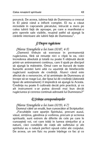 Calea renaºterii spirituale                             43


poruncã. De aceea, iubirea faþã de Dumnezeu a crescut
în El pânã când a înflorit complet. El nu a cãzut
niciodatã în capcanele pãcatului, întrucât a mers pe
calea iubirii faþã de aproape, pe care a manifestat-o
prin operele sale vizibile, reuºind astfel sã ajungã la
cãrãrile interioare ale iubirii faþã de Dumnezeu”.

                      j) Despre rugãciune
   (Marea Evanghelie a lui Ioan IX/87, 4-5)
   „Oamenii trebuie sã exerseze în permanenþã
rugãciunea, fãrã sã renunþe nici o clipã la ea, cãci
încrederea absolutã ºi totalã nu poate fi obþinutã decât
printr-un antrenament continuu, care îl ajutã pe discipol
sã ajungã la mãiestrie. Omul care se bucurã de toate
bunurile acestei lumi uitã cu uºurinþã de binefacerile
rugãciunii susþinute de credinþã. Atunci când este
afectat de o nenorocire, el îºi aminteºte de Dumnezeu ºi
începe sã se roage Lui, dar lipsa lui de credinþã (datoratã
lipsei de antrenament) îl împiedicã sã ajungã la Acesta.
Credinþa nu poate fi cultivatã decât prin practicã, ºi ce
alt instrument s-ar putea dovedi mai bun decât
rugãciunea ºi cererea continuã adresatã lui Dumnezeu?”

                 k) ªtiinþa corespondenþelor
   (Marea Evanghelie a lui Ioan IX/93, 4-7)
   Domnul cãtre un erudit, bun cunoscãtor al Scripturilor:
   „Facultãþile care aparþin Spiritului, precum auzul,
vãzul, simþirea, gândirea ºi vorbirea, precum ºi scrierea
spiritualã, sunt extrem de diferite de cele pe care le
cunoaºteþi voi, cei care trãiþi în lumea simþurilor ºi a
naturii, cãci condiþiile de viaþã ale sufletului ºi ale
spiritului au o naturã perfect opusã celor ale corpului.
De aceea, un om fizic nu poate înþelege ce fac ºi ce
 