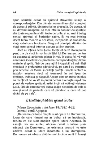 44                                   Calea renaºterii spirituale


spun spiritele decât cu ajutorul strãvechii ºtiinþe a
corespondenþelor. Din pãcate, oamenii au uitat complet
de aceastã ºtiinþã, din propria lor greºealã. De aceea, ei
au devenit incapabili sã mai intre în contact cu spiritele
din toate regiunile ºi din toate cerurile, ºi nu mai înþeleg
sensul spiritual al Scrierilor sacre. Ei nu mai înþeleg
decât litera moartã a acestora, incapabilã sã transmitã
viaþa celui care le citeºte. Singurul principiu dãtãtor de
viaþã este sensul interior ascuns al Scripturilor.
   Dacã aþi înþeles acest lucru, faceþi tot ce vã stã în puteri
pentru a da viaþã în voi Împãrãþiei lui Dumnezeu, pentru
ca aceasta sã acþioneze plenar în voi. În acest fel, vã veþi
confrunta inevitabil cu problema corespondenþelor dintre
materie ºi spirit, fãrã de care aþi fi incapabili sã asimilaþi
vreodatã în profunzime adevãrul viu pe care l-au transmis
prin scrierile lor Moise ºi ceilalþi profeþi. Simpla lecturã a
textelor acestora riscã sã trezeascã în voi lipsa de
credinþã, îndoiala ºi pãcatul! Acesta este un motiv în plus
sã faceþi tot ce vã stã în puteri pentru a renaºte rapid din
punct de vedere spiritual, astfel încât sã obþineþi viziunea
justã, fãrã de care nu veþi putea scãpa niciodatã de cele o
mie ºi unul de pericole care vã pândesc ºi care vã pot
rãtãci de pe cale”.

            l) Umilinþa ºi iubirea egoistã de sine
     (Marea Evanghelie a lui Ioan VII/141, 4-12)
   Domnul cãtre Agrippa:
   „De vreme ce toate fiinþele sunt opera lui Dumnezeu,
lucru de care nimeni nu ar trebui sã se îndoiascã,
rezultã cã ele sunt implicit opera Iubirii Acestuia. În
esenþã, voi nu sunteþi altceva decât o iubire purã
nãscutã din Dumnezeu, iar existenþa voastrã nu este
altceva decât o iubire încarnatã a lui Dumnezeu.
Dumnezeu vã iubeºte atât de mult încât a venit El Însuºi
 