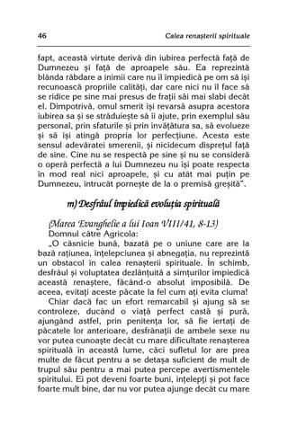 46                                 Calea renaºterii spirituale


fapt, aceastã virtute derivã din iubirea perfectã faþã de
Dumnezeu ºi faþã de aproapele sãu. Ea reprezintã
blânda rãbdare a inimii care nu îl împiedicã pe om sã îºi
recunoascã propriile calitãþi, dar care nici nu îl face sã
se ridice pe sine mai presus de fraþii sãi mai slabi decât
el. Dimpotrivã, omul smerit îºi revarsã asupra acestora
iubirea sa ºi se strãduieºte sã îi ajute, prin exemplul sãu
personal, prin sfaturile ºi prin învãþãtura sa, sã evolueze
ºi sã îºi atingã propria lor perfecþiune. Acesta este
sensul adevãratei smerenii, ºi nicidecum dispreþul faþã
de sine. Cine nu se respectã pe sine ºi nu se considerã
o operã perfectã a lui Dumnezeu nu îºi poate respecta
în mod real nici aproapele, ºi cu atât mai puþin pe
Dumnezeu, întrucât porneºte de la o premisã greºitã”.

         m) Desfrâul împiedicã evoluþia spiritualã
     (Marea Evanghelie a lui Ioan VIII/41, 8-13)
   Domnul cãtre Agricola:
   „O cãsnicie bunã, bazatã pe o uniune care are la
bazã raþiunea, înþelepciunea ºi abnegaþia, nu reprezintã
un obstacol în calea renaºterii spirituale. În schimb,
desfrâul ºi voluptatea dezlãnþuitã a simþurilor împiedicã
aceastã renaºtere, fãcând-o absolut imposibilã. De
aceea, evitaþi aceste pãcate la fel cum aþi evita ciuma!
   Chiar dacã fac un efort remarcabil ºi ajung sã se
controleze, ducând o viaþã perfect castã ºi purã,
ajungând astfel, prin penitenþa lor, sã fie iertaþi de
pãcatele lor anterioare, desfrânaþii de ambele sexe nu
vor putea cunoaºte decât cu mare dificultate renaºterea
spiritualã în aceastã lume, cãci sufletul lor are prea
multe de fãcut pentru a se detaºa suficient de mult de
trupul sãu pentru a mai putea percepe avertismentele
spiritului. Ei pot deveni foarte buni, înþelepþi ºi pot face
foarte mult bine, dar nu vor putea ajunge decât cu mare
 