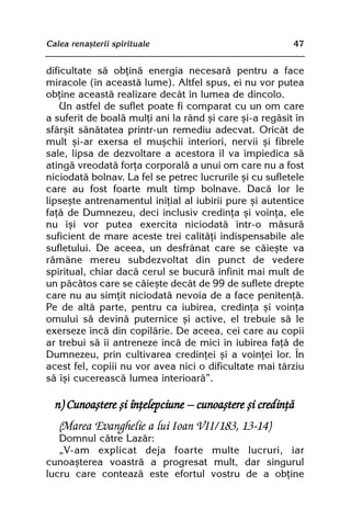 Calea renaºterii spirituale                              47


dificultate sã obþinã energia necesarã pentru a face
miracole (în aceastã lume). Altfel spus, ei nu vor putea
obþine aceastã realizare decât în lumea de dincolo.
    Un astfel de suflet poate fi comparat cu un om care
a suferit de boalã mulþi ani la rând ºi care ºi-a regãsit în
sfârºit sãnãtatea printr-un remediu adecvat. Oricât de
mult ºi-ar exersa el muºchii interiori, nervii ºi fibrele
sale, lipsa de dezvoltare a acestora îl va împiedica sã
atingã vreodatã forþa corporalã a unui om care nu a fost
niciodatã bolnav. La fel se petrec lucrurile ºi cu sufletele
care au fost foarte mult timp bolnave. Dacã lor le
lipseºte antrenamentul iniþial al iubirii pure ºi autentice
faþã de Dumnezeu, deci inclusiv credinþa ºi voinþa, ele
nu îºi vor putea exercita niciodatã într-o mãsurã
suficient de mare aceste trei calitãþi indispensabile ale
sufletului. De aceea, un desfrânat care se cãieºte va
rãmâne mereu subdezvoltat din punct de vedere
spiritual, chiar dacã cerul se bucurã infinit mai mult de
un pãcãtos care se cãieºte decât de 99 de suflete drepte
care nu au simþit niciodatã nevoia de a face penitenþã.
Pe de altã parte, pentru ca iubirea, credinþa ºi voinþa
omului sã devinã puternice ºi active, el trebuie sã le
exerseze încã din copilãrie. De aceea, cei care au copii
ar trebui sã îi antreneze încã de mici în iubirea faþã de
Dumnezeu, prin cultivarea credinþei ºi a voinþei lor. În
acest fel, copiii nu vor avea nici o dificultate mai târziu
sã îºi cucereascã lumea interioarã”.

  n) Cunoaºtere ºi înþelepciune — cunoaºtere ºi credinþã
   (Marea Evanghelie a lui Ioan VII/183, 13-14)
   Domnul cãtre Lazãr:
   „V-am explicat deja foarte multe lucruri, iar
cunoaºterea voastrã a progresat mult, dar singurul
lucru care conteazã este efortul vostru de a obþine
 