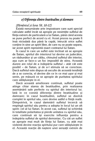 Calea renaºterii spirituale                               49


        o) Diferenþa dintre beatitudine ºi damnare
   (Pãmântul ºi luna 58, 10-12)
    Existã nenumãrate arte impostoare care sunt special
calculate astfel încât sã apropie pe nesimþite sufletul de
fiinþa extrem de particularã a lui Satan, pânã când acesta
se pune perfect de acord cu el. Acest proces nu poate fi
însã niciodatã dus pânã la capãt, întrucât orice suflet
conþine în sine un spirit liber, de care nu se poate separa,
iar acest spirit reprezintã exact contrariul lui Satan.
    În cazul în care un suflet este înclinat sã se apropie
de Satan, spiritul din interiorul lui devine un judecãtor,
un rãzbunãtor ºi un cãlãu, chinuind sufletul din interior,
aºa cum ar face-o un foc imposibil de stins. Aceastã
durere are rolul de a îndepãrta sufletul — atât cât este
posibil — de Satan, ºi de a-l stimula sã se corecteze.
Dacã sufletul este dispus sã asculte de aceastã tendinþã
de a se corecta, el devine din ce în ce mai uºor ºi mai
senin, pe mãsurã ce se apropie de puritatea spiritului
care sãlãºluieºte în el.
    Dacã aceastã ameliorare continuã, sufletul poate
atinge chiar starea de beatitudine, prin realizarea
asemãnãrii sale perfecte cu spiritul din interiorul lui.
Iatã în ce constã diferenþa dintre beatitudine ºi
damnare: în cazul beatitudinii, sufletul se dizolvã
complet în spiritul sãu, care devine astfel o fiinþã realã.
Dimpotrivã, în cazul damnãrii sufletul încercã sã
respingã spiritul sãu pentru a adopta în locul lui un alt
spirit: cel al lui Satan. În acest caz, sufletul îºi schimbã
în totalitate polaritatea ºi pierde unitatea cu spiritul sãu,
care continuã sã îºi exercite influenþa pentru a
îndepãrta sufletul de spiritul demoniac. Cu cât un suflet
se apropie mai mult de fiinþa lui Satan, cu atât mai
violentã devine reacþia spiritului pur care sãlãºluieºte în
el. Aceastã reacþie dã naºtere unei senzaþii extrem de
 