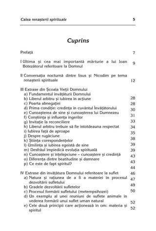 Calea renaºterii spirituale                                  5




                              Cuprins
Prefaþã                                                      7

I Ultima ºi cea mai importantã mãrturie a lui Ioan           9
  Botezãtorul referitoare la Domnul

II Conversaþia nocturnã dintre Iisus ºi Nicodim pe tema
   renaºterii spirituale                                12

III Extrase din ªcoala Vieþii Domnului
   a) Fundamentul învãþãturii Domnului
   b) Liberul arbitru ºi iubirea în acþiune                28
   c) Poarta abnegaþiei                                    28
   d) Prima condiþie: credinþa în cuvântul Învãþãtorului   30
   e) Cunoaºterea de sine ºi cunoaºterea lui Dumnezeu
   f) Conºtiinþa ºi influenþa îngerilor                    31
   g) Invitaþie la reconciliere                            33
   h) Liberul arbitru trebuie sã fie întotdeauna respectat 34
   i) Iubirea faþã de aproape                              35
   j) Despre rugãciune
   k) ªtiinþa corespondenþelor                             38
   l) Umilinþa ºi iubirea egoistã de sine                  39
   m) Desfrâul împiedicã evoluþia spiritualã               39
   n) Cunoaºtere ºi înþelepciune — cunoaºtere ºi credinþã  43
   o) Diferenþa dintre beatitudine ºi damnare
   p) Ce este de fapt spiritul?                            43
                                                           44
IV Extrase din învãþãtura Domnului referitoare la suflet   46
  a) Natura ºi raþiunea de a fi a materiei în procesul 47
     dezvoltãrii sufletului
  b) Gradele dezvoltãrii sufletelor                        49
  c) Procesul formãrii sufletului (metempsihozei)          50
  d) Un exemplu al unei reuniuni de suflete animale în
     vederea formãrii unui suflet uman natural             52
  e) Cele douã principii care acþioneazã în om: materia ºi
     spiritul                                              52
 