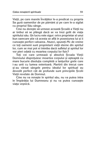 Calea renaºterii spirituale                               51


Vieþii, pe care marele Învãþãtor le-a predicat cu propria
Sa gurã oamenilor de pe pãmânt ºi pe care le-a sigilat
cu propriul Sãu sânge.
    Cine nu doreºte sã urmeze aceastã ªcoalã a Vieþii nu
ar trebui sã se plângã dacã se va trezi golit de viaþa
spiritului sãu. Un lucru este sigur: orice proprietar al unui
bun oarecare ºtie cã acesta se aflã în posesiunea lui ºi îi
cunoaºte perfect valoarea. Atunci, spuneþi-Mi: de vreme
ce toþi oamenii sunt proprietarii vieþii eterne din spiritul
lor, cum se mai pot ei întreba dacã sufletul ºi spiritul lor
vor pieri odatã cu moartea corpului lor fizic?
    Toþi cei care urmeazã ºi absolvã ªcoala Vieþii
Domnului dispreþuiesc moartea corpului ºi aºteaptã cu
mare bucurie disoluþia completã a lanþurilor grele care
i-au unit cu lumea exterioarã. Martirii din trecut care
ºi-au vãrsat sângele pentru idealul lor spiritual au
dovedit perfect cât de profunde sunt principiile ªcolii
Vieþii revelate de Domnul.
    Cine nu va renaºte în spiritul sãu, nu va putea intra
în Împãrãþia lui Dumnezeu ºi nu va putea cunoaºte
viaþa veºnicã.
 